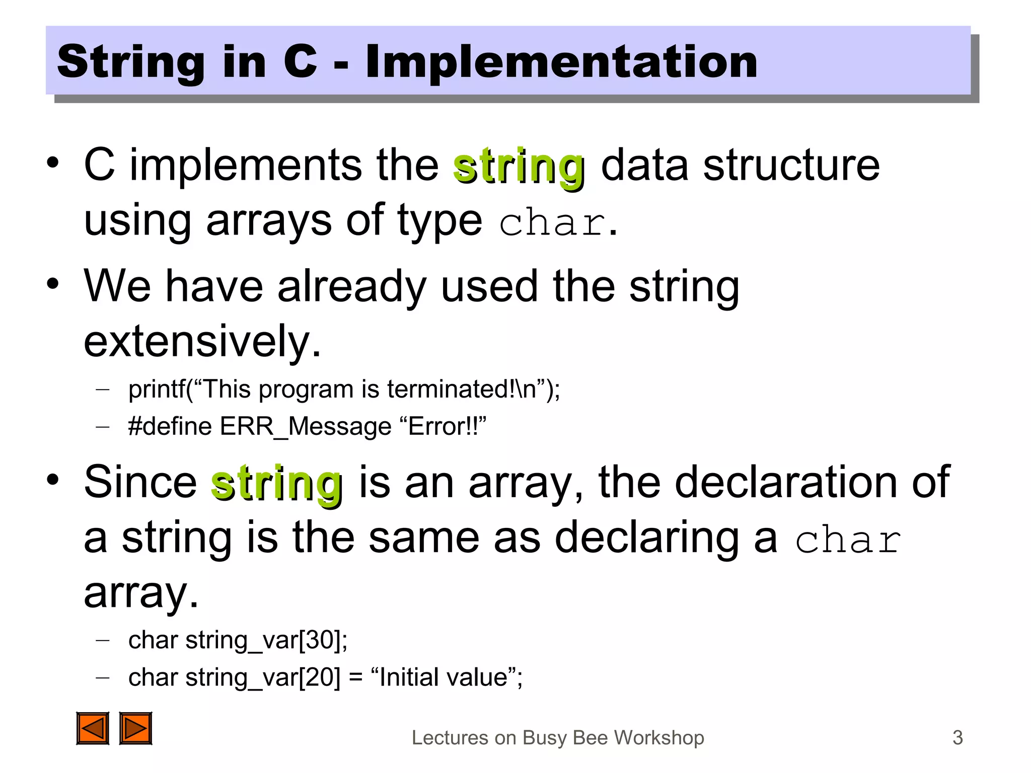 Lectures on Busy Bee Workshop 3
String in C - ImplementationString in C - Implementation
• C implements the stringstring data structure
using arrays of type char.
• We have already used the string
extensively.
– printf(“This program is terminated!n”);
– #define ERR_Message “Error!!”
• Since stringstring is an array, the declaration of
a string is the same as declaring a char
array.
– char string_var[30];
– char string_var[20] = “Initial value”;
 