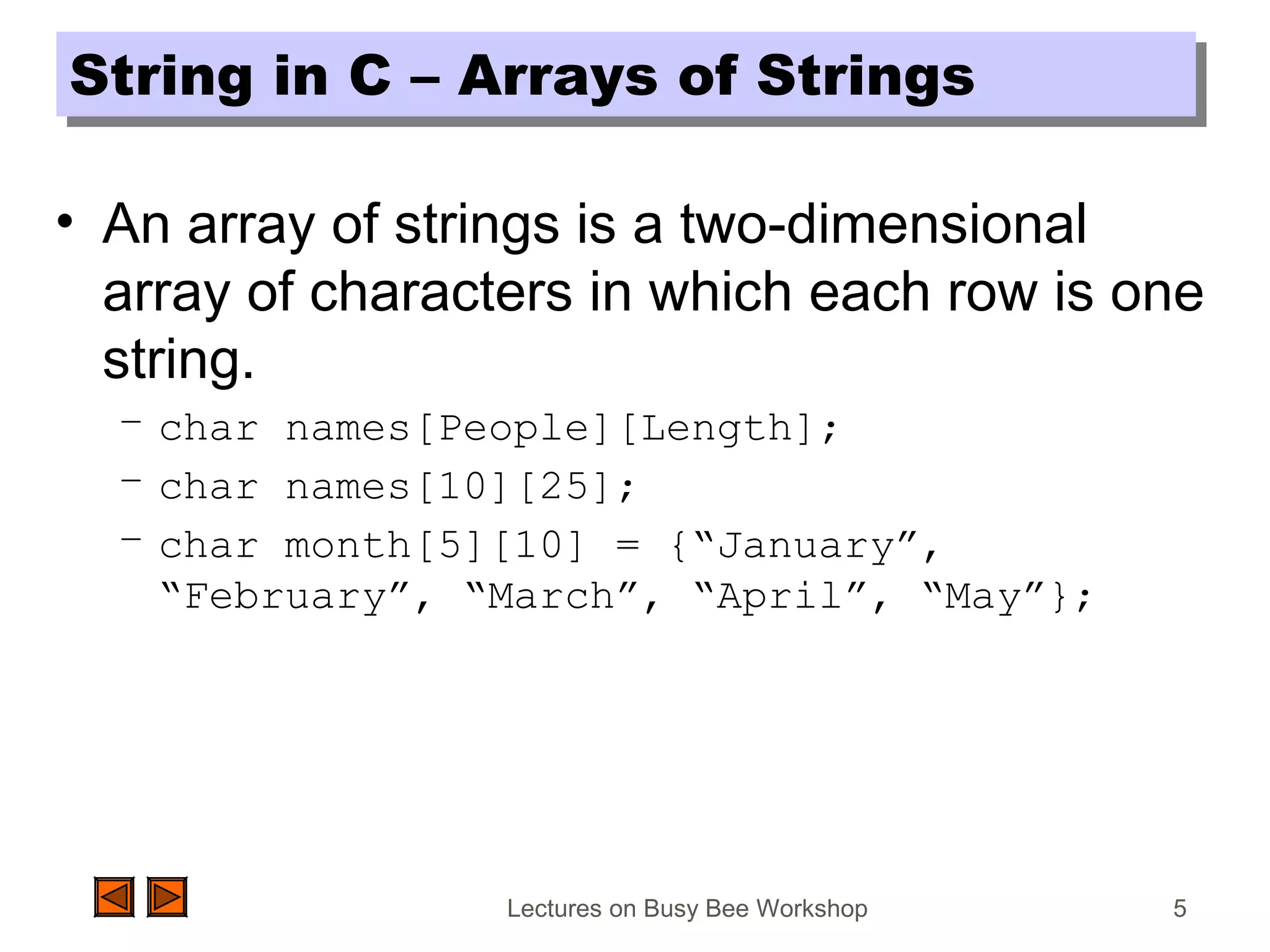 Lectures on Busy Bee Workshop 5
String in C – Arrays of StringsString in C – Arrays of Strings
• An array of strings is a two-dimensional
array of characters in which each row is one
string.
– char names[People][Length];
– char names[10][25];
– char month[5][10] = {“January”,
“February”, “March”, “April”, “May”};
 