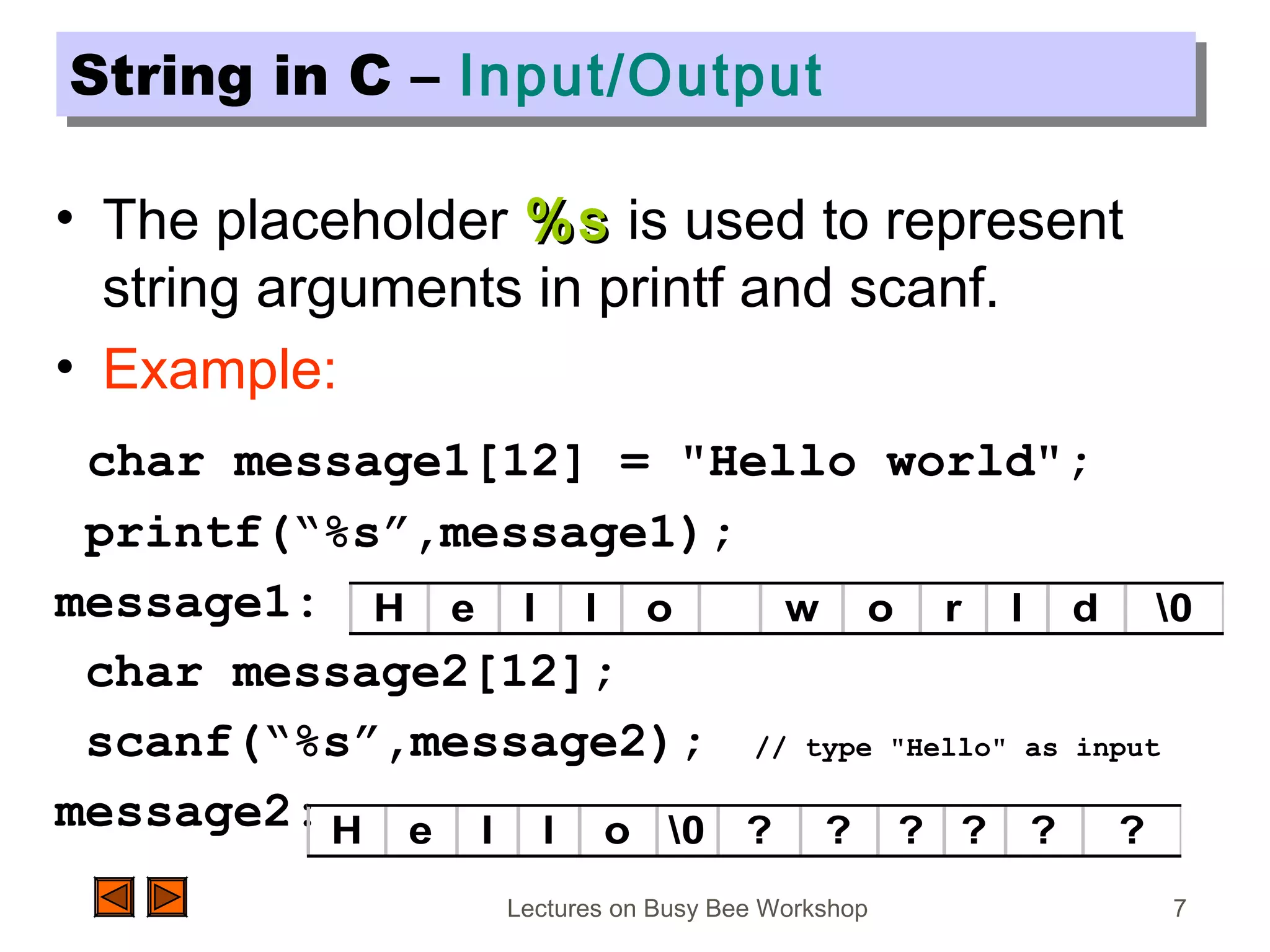 Lectures on Busy Bee Workshop 7
String in C – Input/OutputString in C – Input/Output
• The placeholder %s%s is used to represent
string arguments in printf and scanf.
• Example:
char message1[12] = "Hello world";
printf(“%s”,message1);
message1:
char message2[12];
scanf(“%s”,message2); // type "Hello" as input
message2:
H e l l o w o r l d 0
H e l l o 0 ? ? ? ? ? ?
 