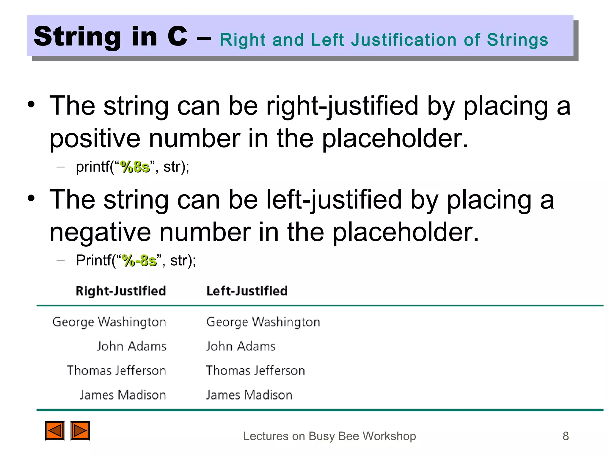 Lectures on Busy Bee Workshop 8
String in C – Right and Left Justification of StringsString in C – Right and Left Justification of Strings
• The string can be right-justified by placing a
positive number in the placeholder.
– printf(“%8s%8s”, str);
• The string can be left-justified by placing a
negative number in the placeholder.
– Printf(“%-8s%-8s”, str);
 