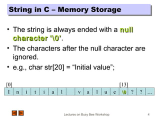 Lectures on Busy Bee Workshop 4
String in C – Memory StorageString in C – Memory Storage
• The string is always ended with a nullnull
charactercharacter ‘0’‘0’.
• The characters after the null character are
ignored.
• e.g., char str[20] = “Initial value”;
n i t i a l v a l u e ? ? …I 00
[0] [13]
 