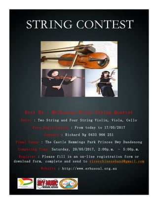 STRING CONTEST
Host By : Melbourne River String Quartet
Entry : Two String and Four String Violin, Viola, Cello
Free Registration : From today to 17/05/2017
Contact : Richard Ng 0433 966 251
Final Venue : The Castle Hemmings Park Princes Hwy Dandenong
Competing Time: Saturday, 20/05/2017, 2:00p.m. – 5:00p.m.
Register : Please fill in an on-line registration form or
download form, complete and send to riverchineseband@gmail.com
Website : http://www.erhusoul.org.au
 