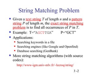 String Matching Problem 
 Given a text string T of length n and a pattern 
string P of length m, the exact string matching 
problem is to find all occurrences of P in T. 
 Example: T=“AGCTTGA” P=“GCT” 
 Applications: 
 Searching keywords in a file 
 Searching engines (like Google and Openfind) 
 Database searching (GenBank) 
 More string matching algorithms (with source 
codes): 
http://www-igm.univ-mlv.fr/~lecroq/string/ 
3 -2 
 