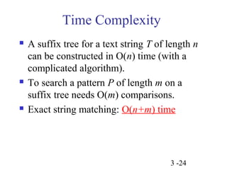 A suffix tree for a text string T of length n 
can be constructed in O(n) time (with a 
complicated algorithm). 
 To search a pattern P of length m on a 
suffix tree needs O(m) comparisons. 
 Exact string matching: O(n+m) time 
3 -24 
Time Complexity 
 