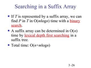 Searching in a Suffix Array 
 If T is represented by a suffix array, we can 
find P in T in O(mlogn) time with a binary 
search. 
 A suffix array can be determined in O(n) 
time by lexical depth first searching in a 
suffix tree. 
 Total time: O(n+mlogn) 
3 -26 
 