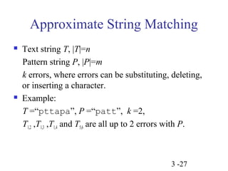 Approximate String Matching 
 Text string T, |T|=n 
Pattern string P, |P|=m 
k errors, where errors can be substituting, deleting, 
or inserting a character. 
 Example: 
T =“pttapa”, P =“patt”, k =2, 
T1,2 ,T1,3 ,T1,4 and T5,6 are all up to 2 errors with P. 
3 -27 
 