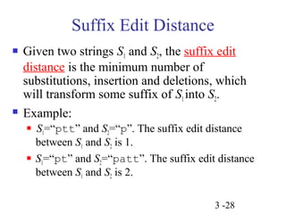 3 -28 
Suffix Edit Distance 
 Given two strings S1 and S2, the suffix edit 
distance is the minimum number of 
substitutions, insertion and deletions, which 
will transform some suffix of S1 into S2. 
 Example: 
 S1=“ptt” and S2=“p”. The suffix edit distance 
between S1 and S2 is 1. 
 S1=“pt” and S2=“patt”. The suffix edit distance 
between S1 and S2 is 2. 
 