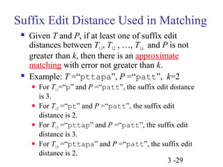 Suffix Edit Distance Used in Matching 
 Given T and P, if at least one of suffix edit 
distances between T1,1, T1,2 , …, T1,n and P is not 
greater than k, then there is an approximate 
matching with error not greater than k. 
 Example: T =“pttapa”, P =“patt”, k=2 
 For T1,1=“p” and P =“patt”, the suffix edit distance 
is 3. 
 For T1,2 =“pt” and P =“patt”, the suffix edit 
distance is 2. 
 For T1,5 =“pttap” and P =“patt”, the suffix edit 
distance is 3. 
 For T1,6 =“pttapa” and P =“patt”, the suffix edit 
distance is 2. 
3 -29 
 