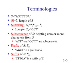 3 -3 
Terminologies 
 S=“AGCTTGA” 
 |S|=7, length of S 
 Substring: Si,j=SiS i+1…Sj 
 Example: S2,4=“GCT” 
 Subsequence of S: deleting zero or more 
characters from S 
 “ACT” and “GCTT” are subsquences. 
 Prefix of S: S1,k 
 “AGCT” is a prefix of S. 
 Suffix of S: Sh,|S| 
 “CTTGA” is a suffix of S. 
 