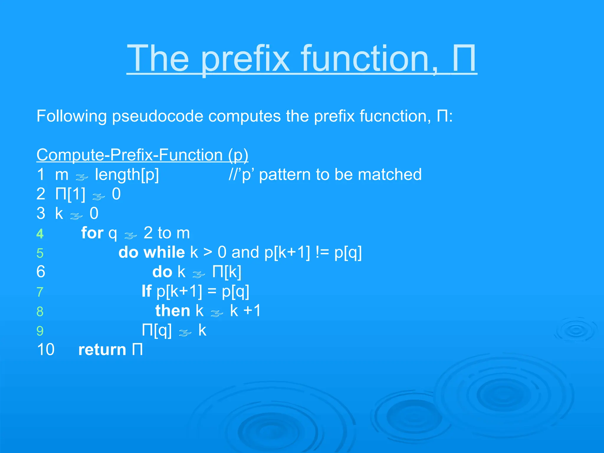 The prefix function, Π
Following pseudocode computes the prefix fucnction, Π:
Compute-Prefix-Function (p)
1 m  length[p] //’p’ pattern to be matched
2 Π[1]  0
3 k  0
4 for q  2 to m
5 do while k > 0 and p[k+1] != p[q]
6 do k  Π[k]
7 If p[k+1] = p[q]
8 then k  k +1
9 Π[q]  k
10 return Π
 