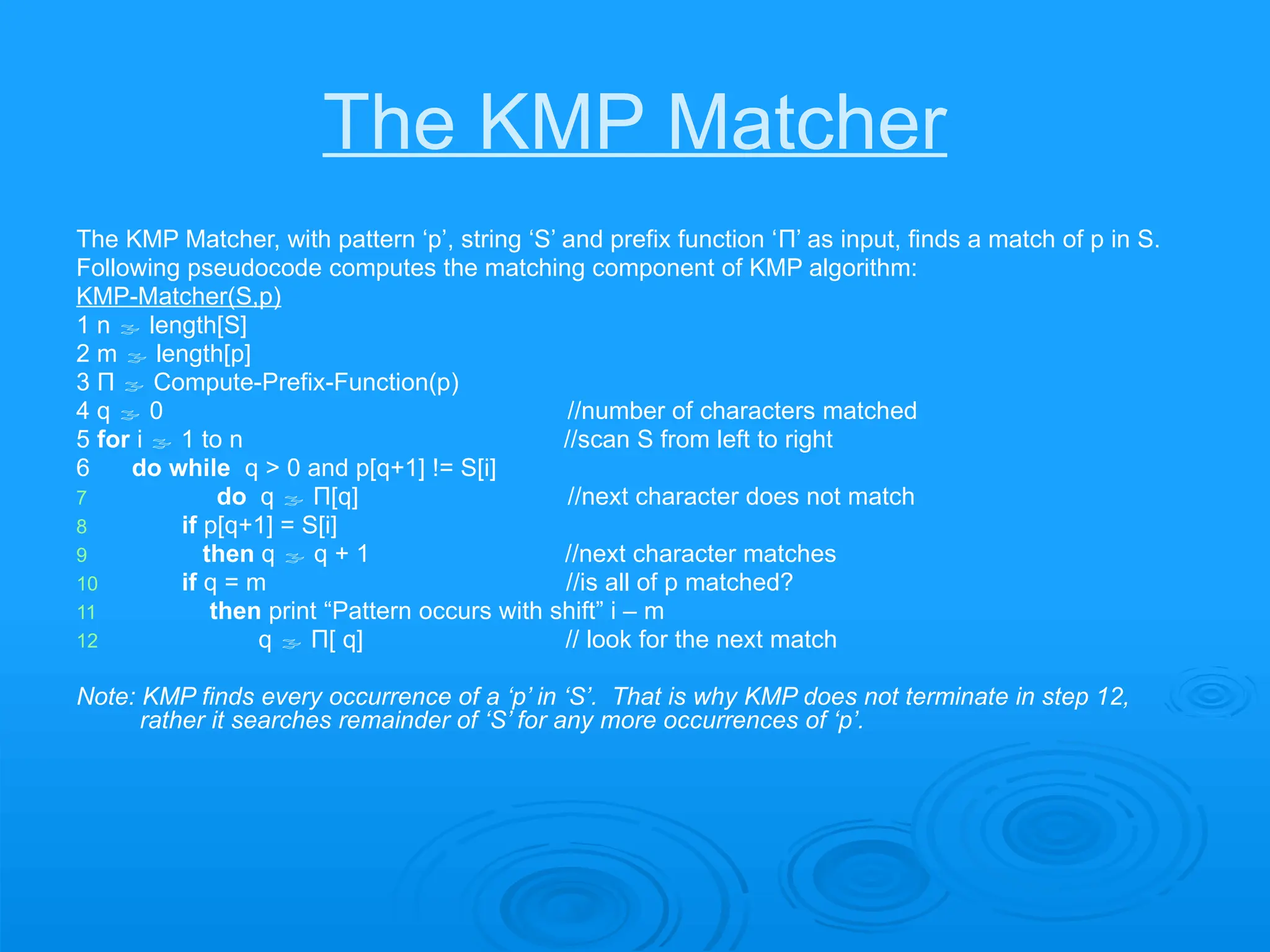 The KMP Matcher
The KMP Matcher, with pattern ‘p’, string ‘S’ and prefix function ‘Π’ as input, finds a match of p in S.
Following pseudocode computes the matching component of KMP algorithm:
KMP-Matcher(S,p)
1 n  length[S]
2 m  length[p]
3 Π  Compute-Prefix-Function(p)
4 q  0 //number of characters matched
5 for i  1 to n //scan S from left to right
6 do while q > 0 and p[q+1] != S[i]
7 do q  Π[q] //next character does not match
8 if p[q+1] = S[i]
9 then q  q + 1 //next character matches
10 if q = m //is all of p matched?
11 then print “Pattern occurs with shift” i – m
12 q  Π[ q] // look for the next match
Note: KMP finds every occurrence of a ‘p’ in ‘S’. That is why KMP does not terminate in step 12,
rather it searches remainder of ‘S’ for any more occurrences of ‘p’.
 