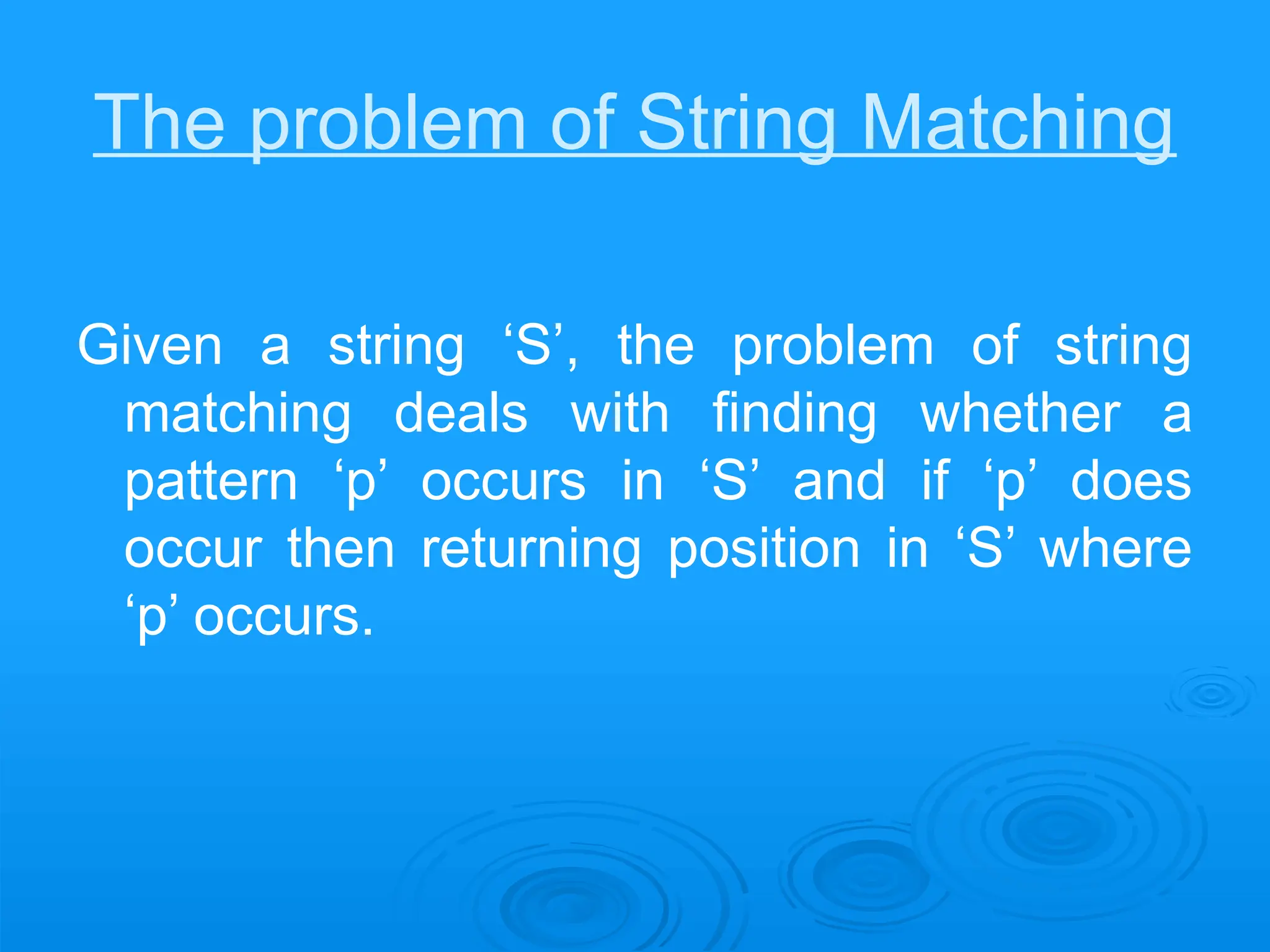 The problem of String Matching
Given a string ‘S’, the problem of string
matching deals with finding whether a
pattern ‘p’ occurs in ‘S’ and if ‘p’ does
occur then returning position in ‘S’ where
‘p’ occurs.
 