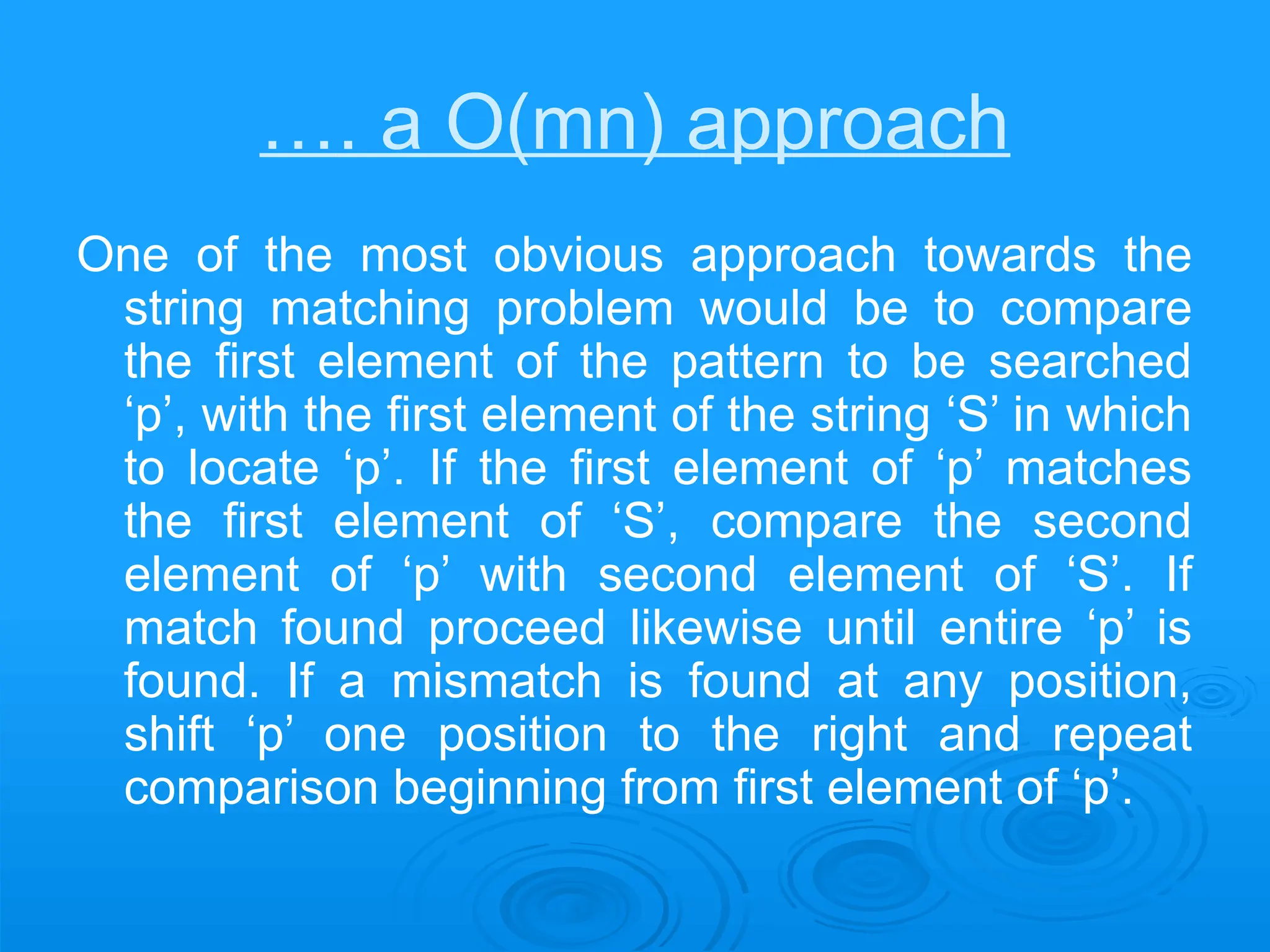 …. a O(mn) approach
One of the most obvious approach towards the
string matching problem would be to compare
the first element of the pattern to be searched
‘p’, with the first element of the string ‘S’ in which
to locate ‘p’. If the first element of ‘p’ matches
the first element of ‘S’, compare the second
element of ‘p’ with second element of ‘S’. If
match found proceed likewise until entire ‘p’ is
found. If a mismatch is found at any position,
shift ‘p’ one position to the right and repeat
comparison beginning from first element of ‘p’.
 