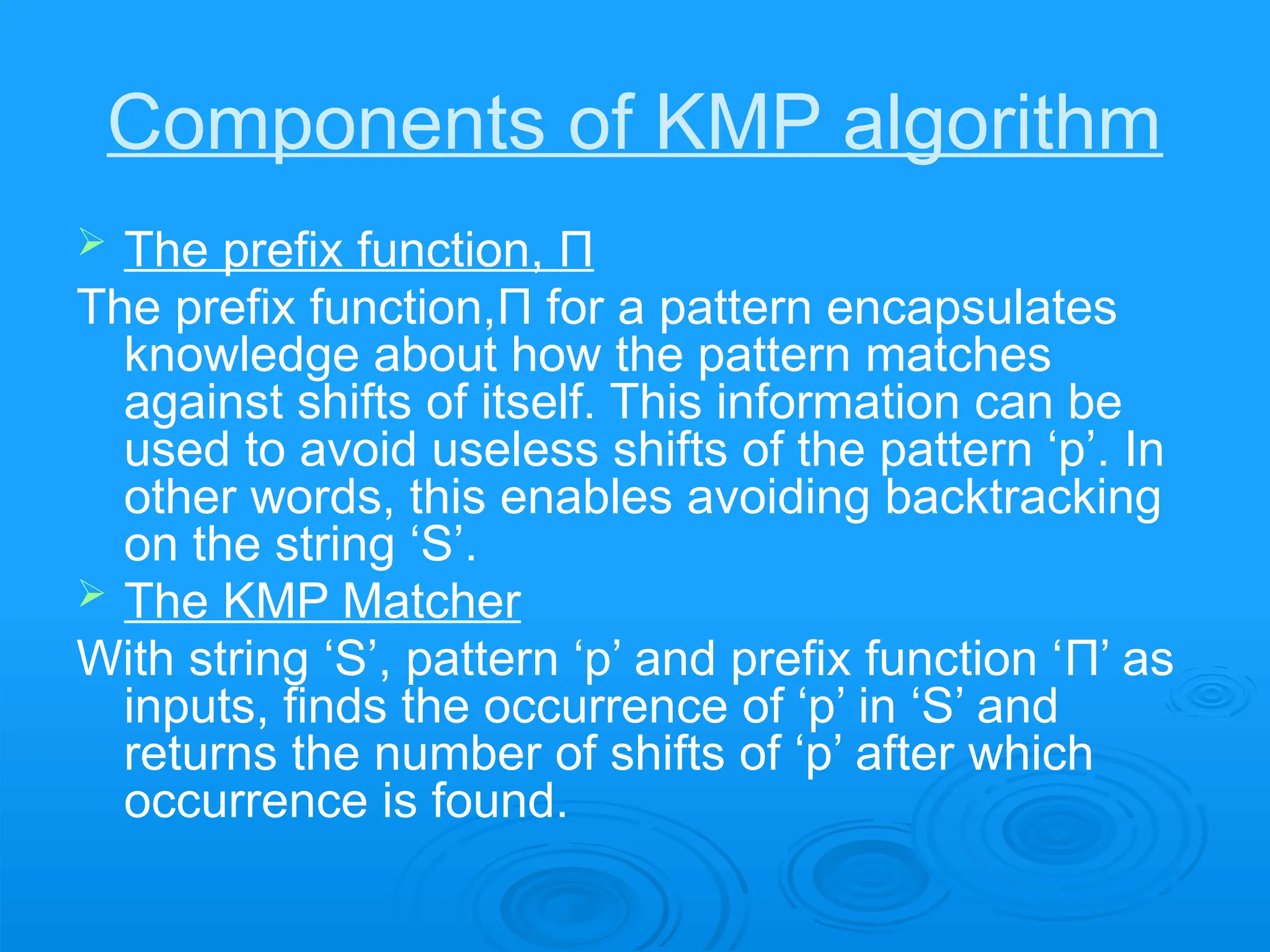 Components of KMP algorithm
 The prefix function, Π
The prefix function,Π for a pattern encapsulates
knowledge about how the pattern matches
against shifts of itself. This information can be
used to avoid useless shifts of the pattern ‘p’. In
other words, this enables avoiding backtracking
on the string ‘S’.
 The KMP Matcher
With string ‘S’, pattern ‘p’ and prefix function ‘Π’ as
inputs, finds the occurrence of ‘p’ in ‘S’ and
returns the number of shifts of ‘p’ after which
occurrence is found.
 