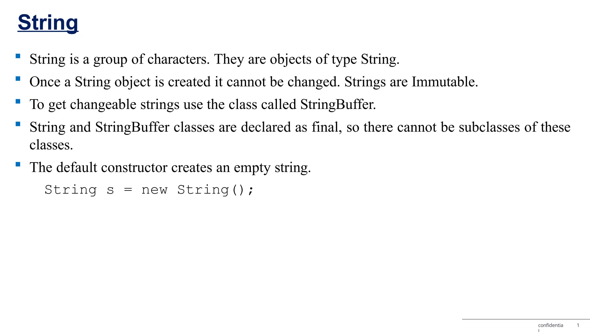  String is a group of characters. They are objects of type String.  Once a String object is created it cannot be changed. Strings are Immutable.  To get changeable strings use the class called StringBuffer.  String and StringBuffer classes are declared as final, so there cannot be subclasses of these classes.  The default constructor creates an empty string. String s = new String(); confidentia 1 String 