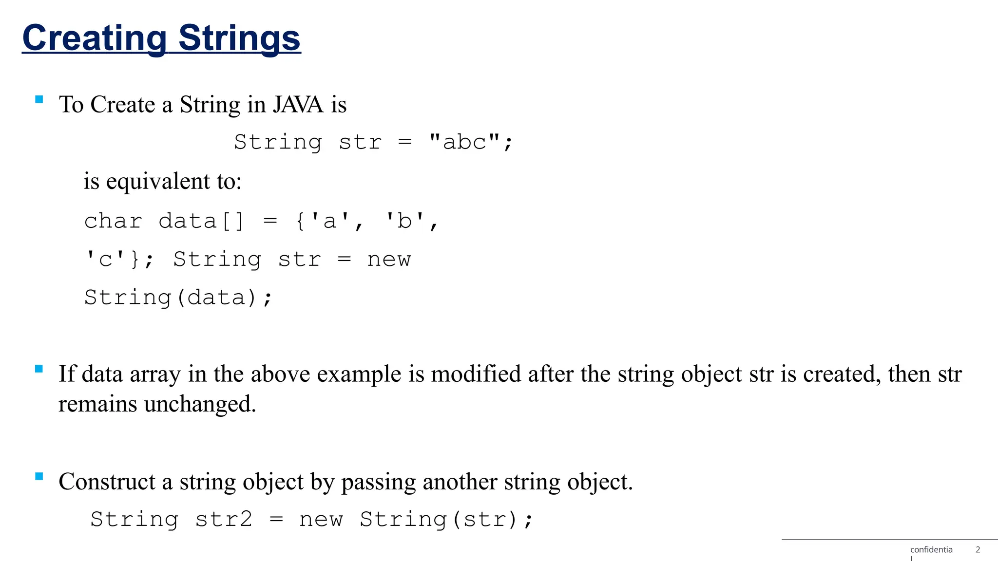 Creating Strings confidentia 2  To Create a String in JA V A is String str = "abc"; is equivalent to: char data[] = {'a', 'b', 'c'}; String str = new String(data);  If data array in the above example is modified after the string object str is created, then str remains unchanged.  Construct a string object by passing another string object. String str2 = new String(str); 