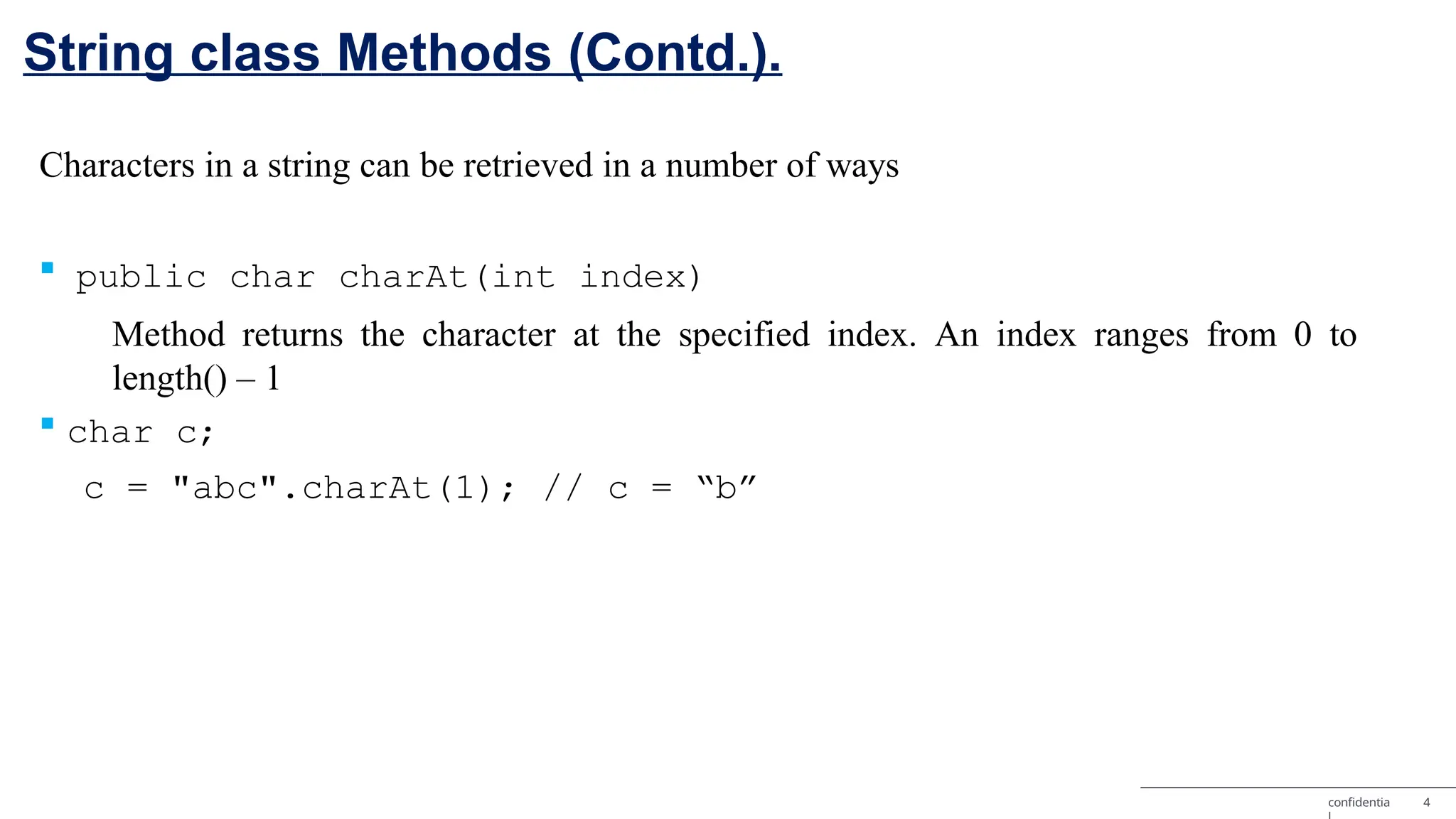 String class Methods (Contd.). confidentia 4 Characters in a string can be retrieved in a number of ways  public char charAt(int index) Method returns the character at the specified index. An index ranges from 0 to length() – 1  char c; c = "abc".charAt(1); // c = “b” 