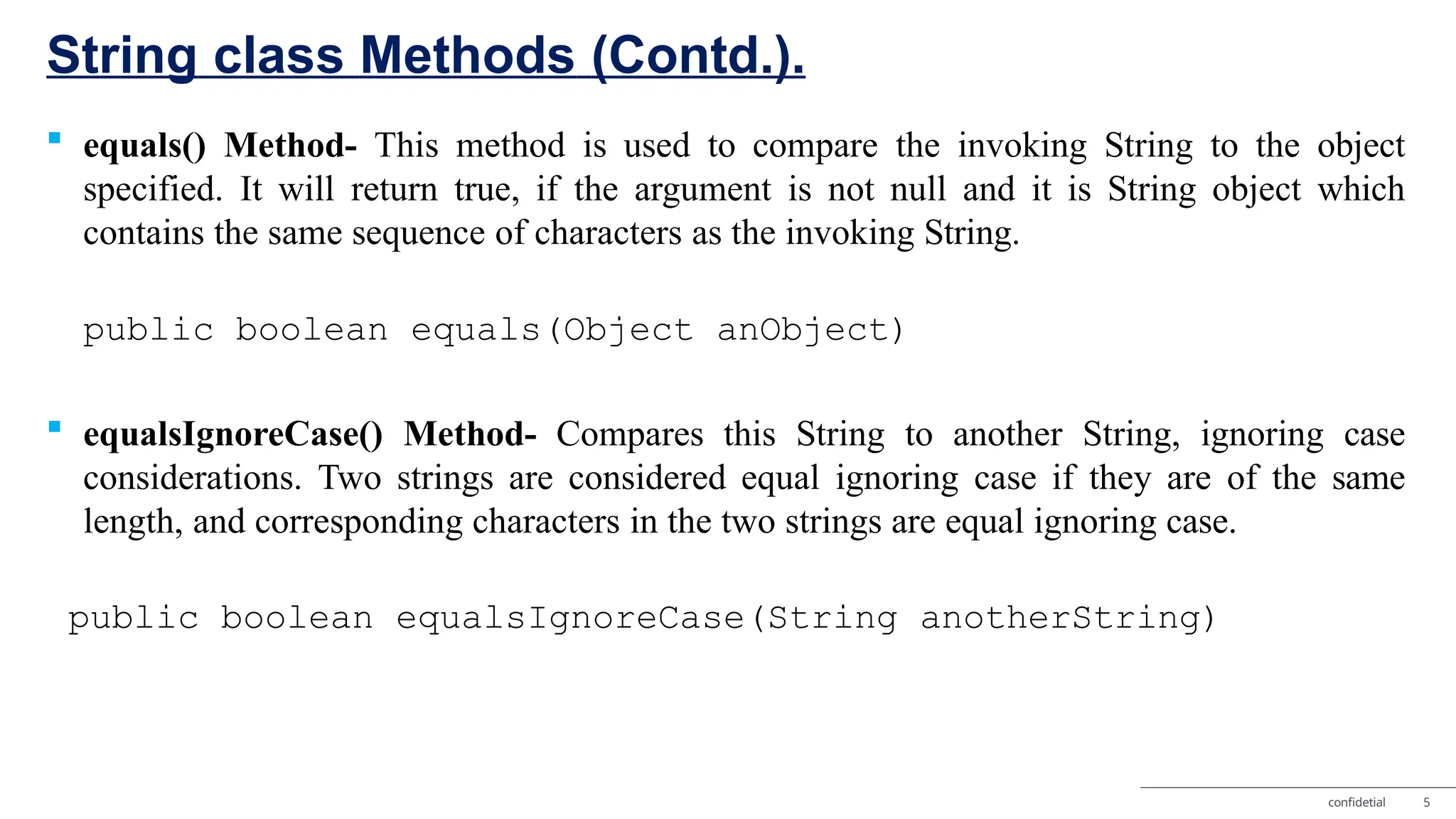 String class Methods (Contd.). confidetial 5  equals() Method- This method is used to compare the invoking String to the object specified. It will return true, if the argument is not null and it is String object which contains the same sequence of characters as the invoking String. public boolean equals(Object anObject)  equalsIgnoreCase() Method- Compares this String to another String, ignoring case considerations. Two strings are considered equal ignoring case if they are of the same length, and corresponding characters in the two strings are equal ignoring case. public boolean equalsIgnoreCase(String anotherString) 