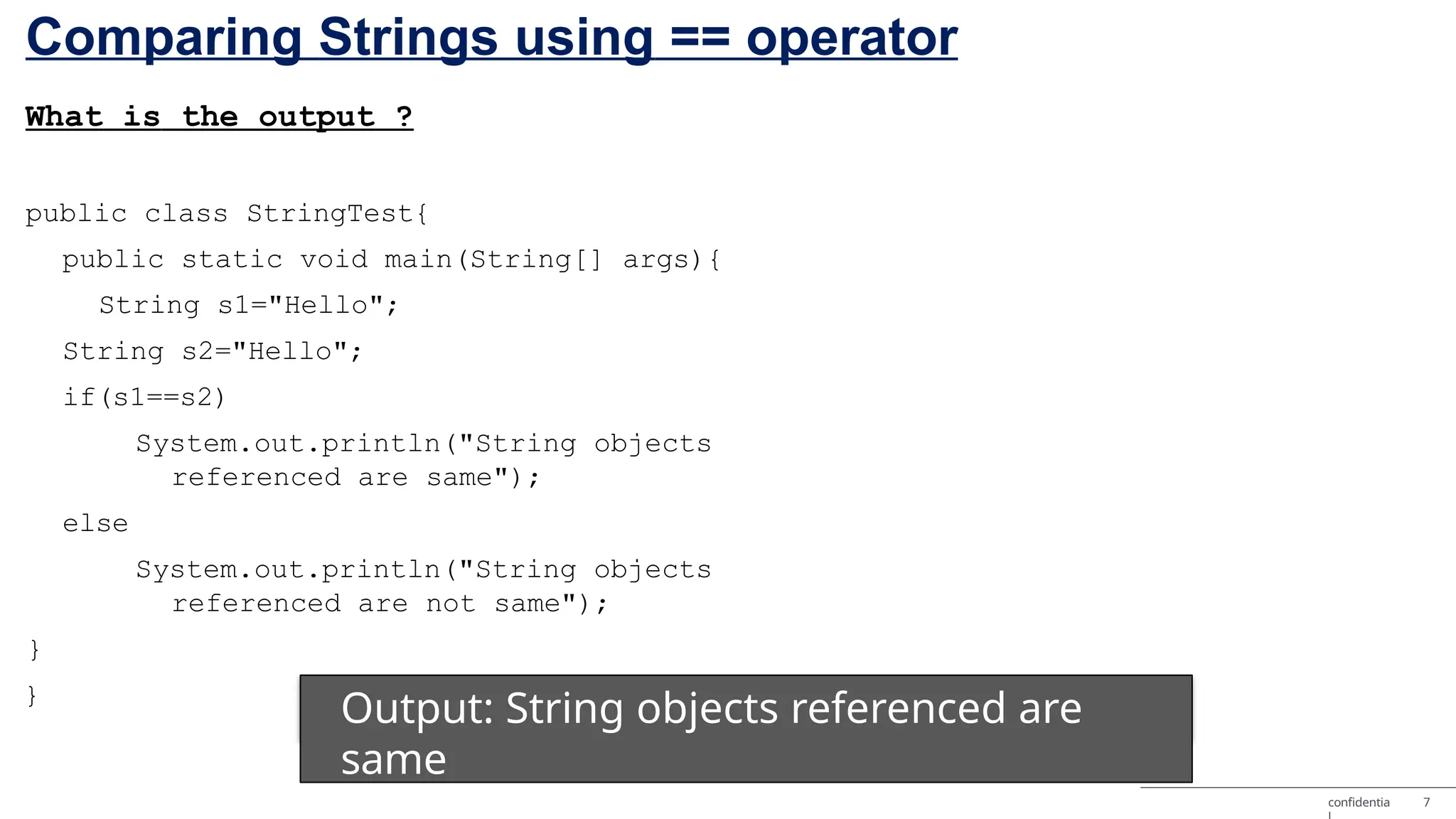 Comparing Strings using == operator What is the output ? public class StringTest{ public static void main(String[] args){ String s1="Hello"; String s2="Hello"; if(s1==s2) System.out.println("String objects referenced are same"); else System.out.println("String objects referenced are not same"); } } Output: String objects referenced are same confidentia 7 