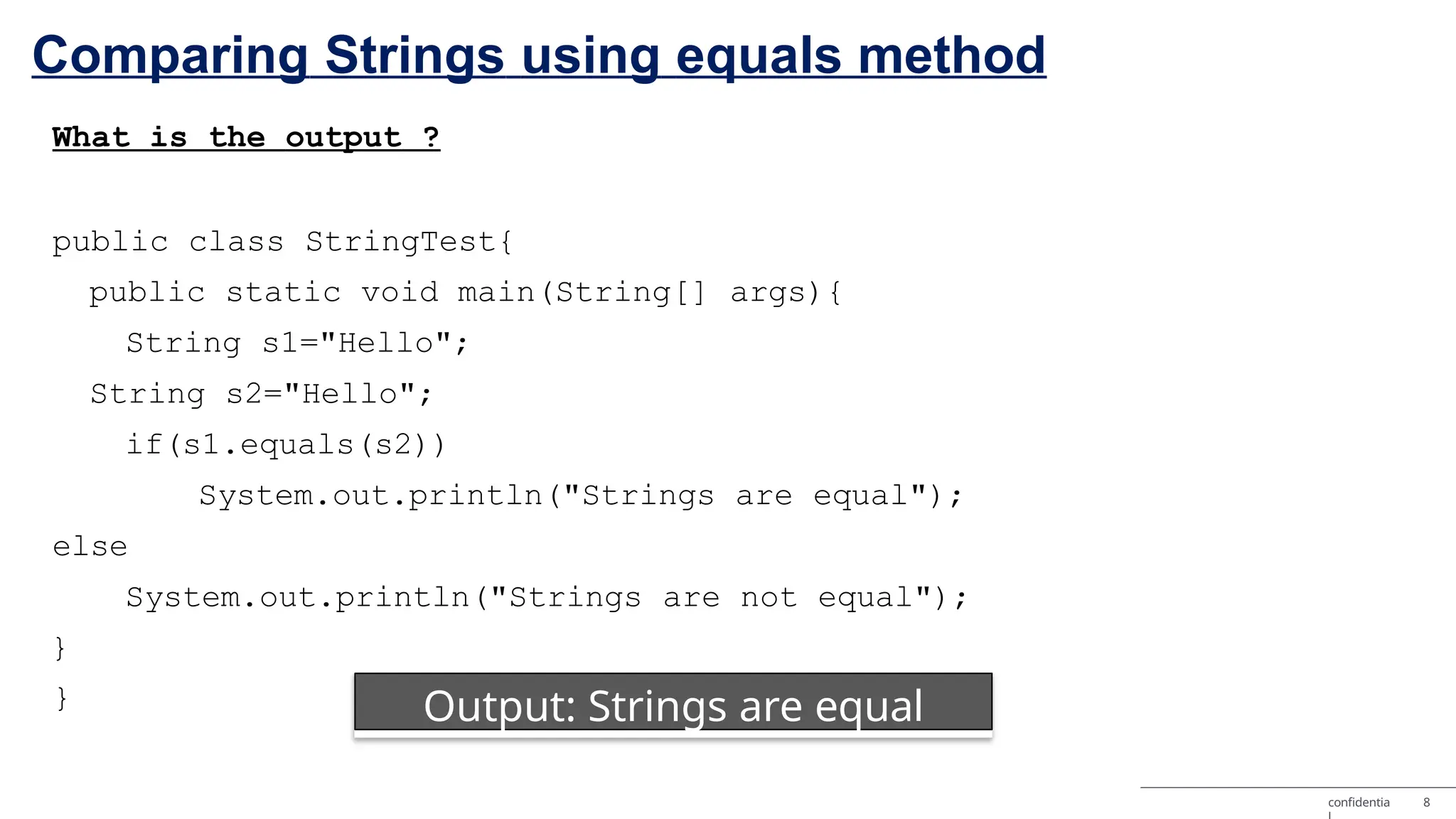 Comparing Strings using equals method What is the output ? public class StringTest{ public static void main(String[] args){ String s1="Hello"; String s2="Hello"; if(s1.equals(s2)) System.out.println("Strings are equal"); else System.out.println("Strings are not equal"); } } Output: Strings are equal confidentia 8 