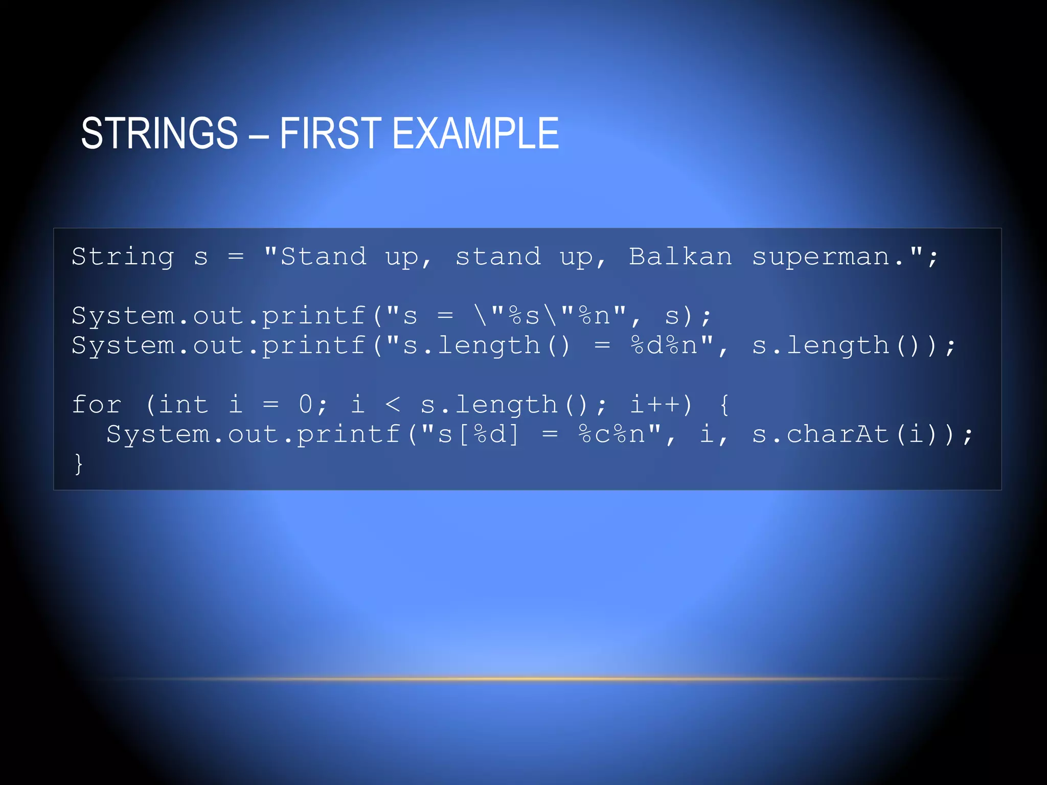 STRINGS – FIRST EXAMPLE

String s = "Stand up, stand up, Balkan superman.";

System.out.printf("s = "%s"%n", s);
System.out.printf("s.length() = %d%n", s.length());

for (int i = 0; i < s.length(); i++) {
  System.out.printf("s[%d] = %c%n", i, s.charAt(i));
}
 