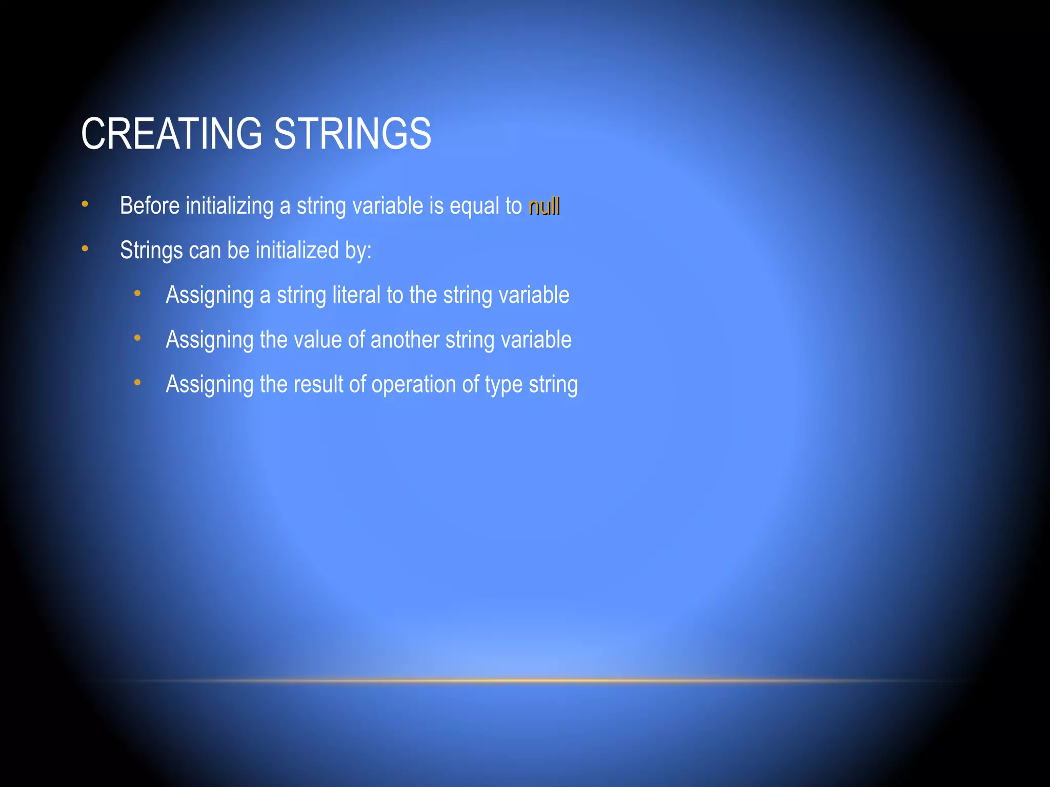 CREATING STRINGS
•   Before initializing a string variable is equal to null
•   Strings can be initialized by:
     • Assigning a string literal to the string variable
     • Assigning the value of another string variable
     • Assigning the result of operation of type string
 