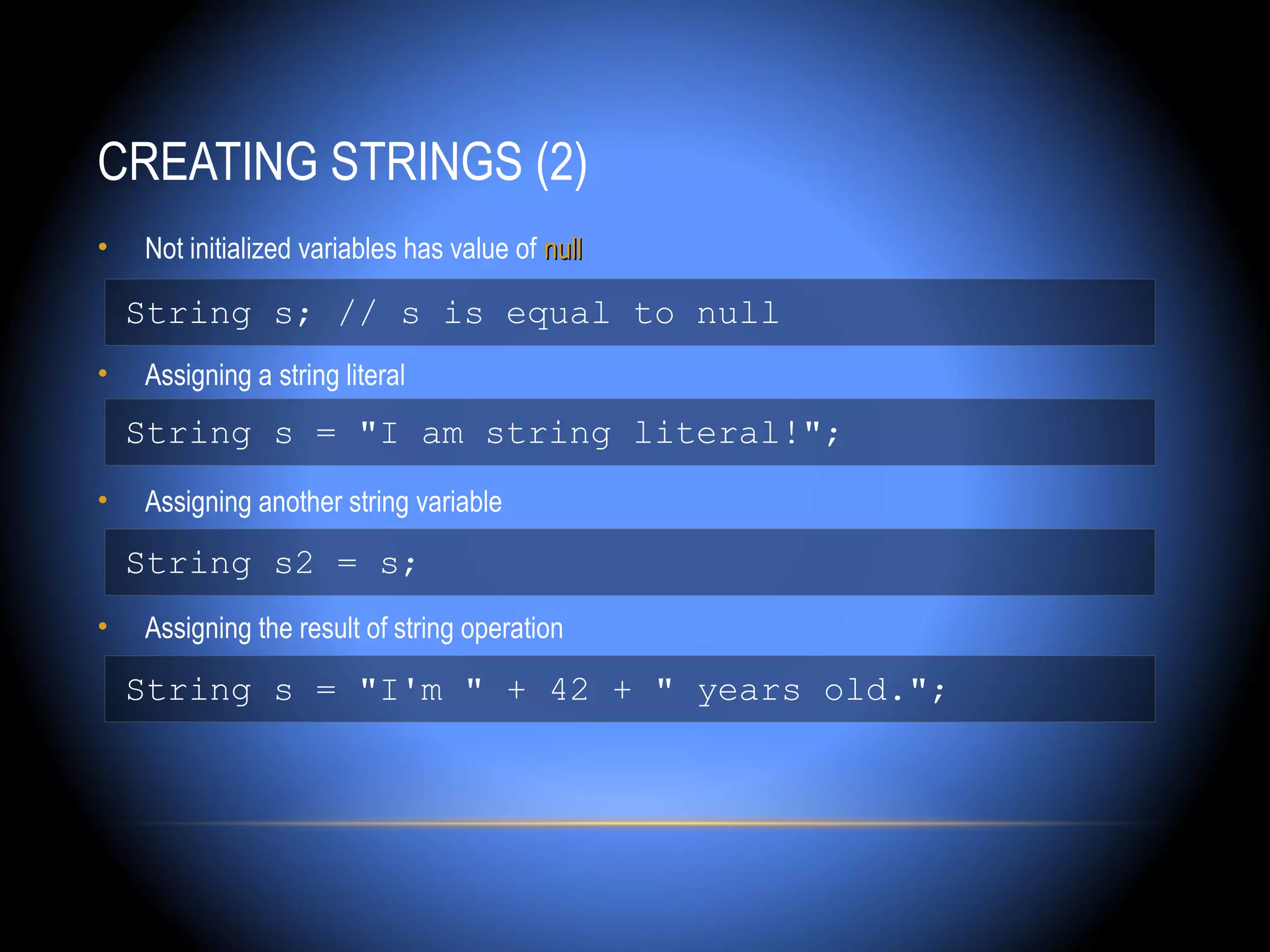 CREATING STRINGS (2)
•   Not initialized variables has value of null

    String s; // s is equal to null
•   Assigning a string literal
    String s = "I am string literal!";
•   Assigning another string variable

    String s2 = s;
•   Assigning the result of string operation

    String s = "I'm " + 42 + " years old.";
 