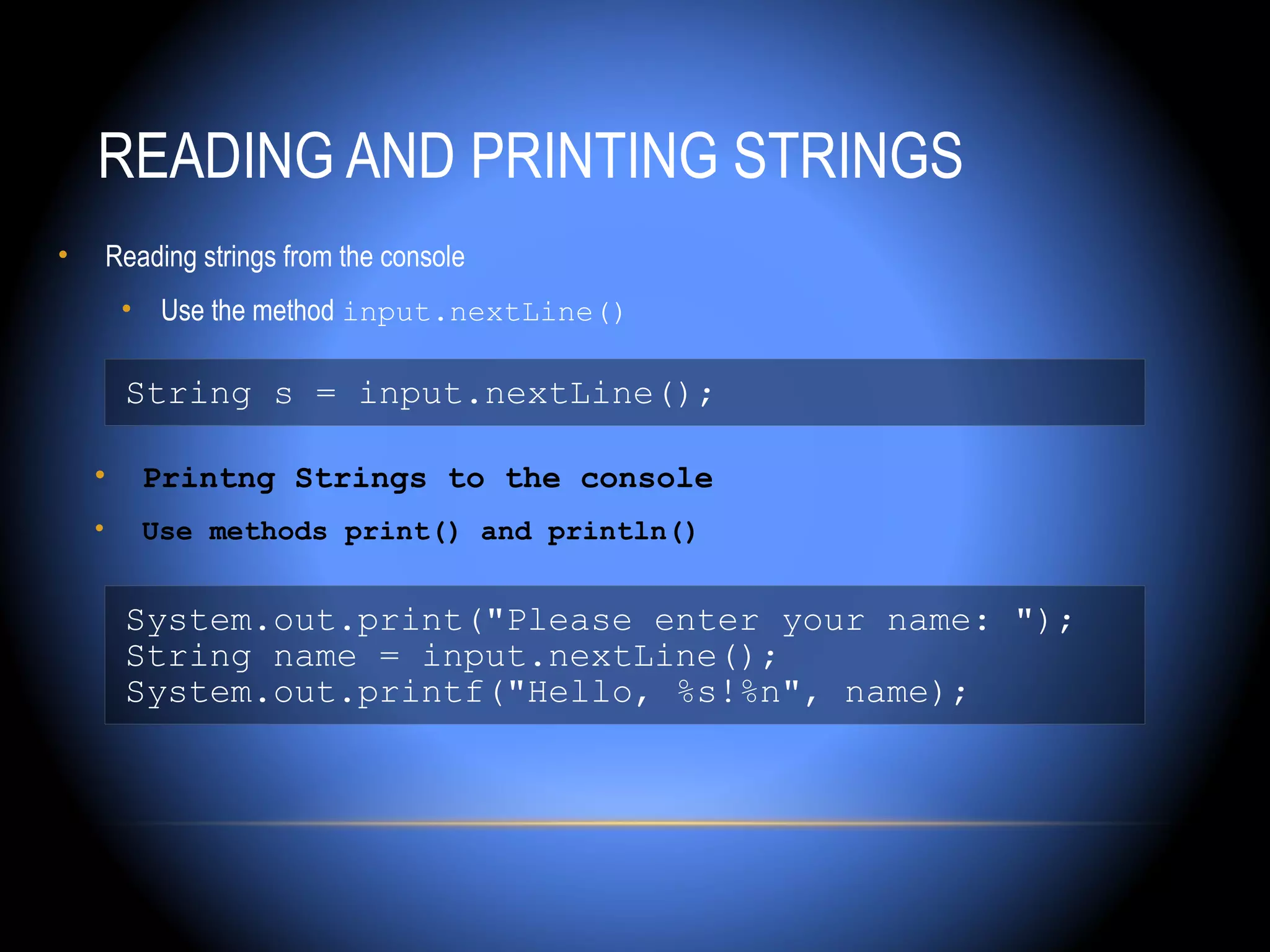 READING AND PRINTING STRINGS
•       Reading strings from the console
         • Use the method input.nextLine()

         String s = input.nextLine();

    •      Printng Strings to the console
    •      Use methods print() and println()


         System.out.print("Please enter your name: ");
         String name = input.nextLine();
         System.out.printf("Hello, %s!%n", name);
 