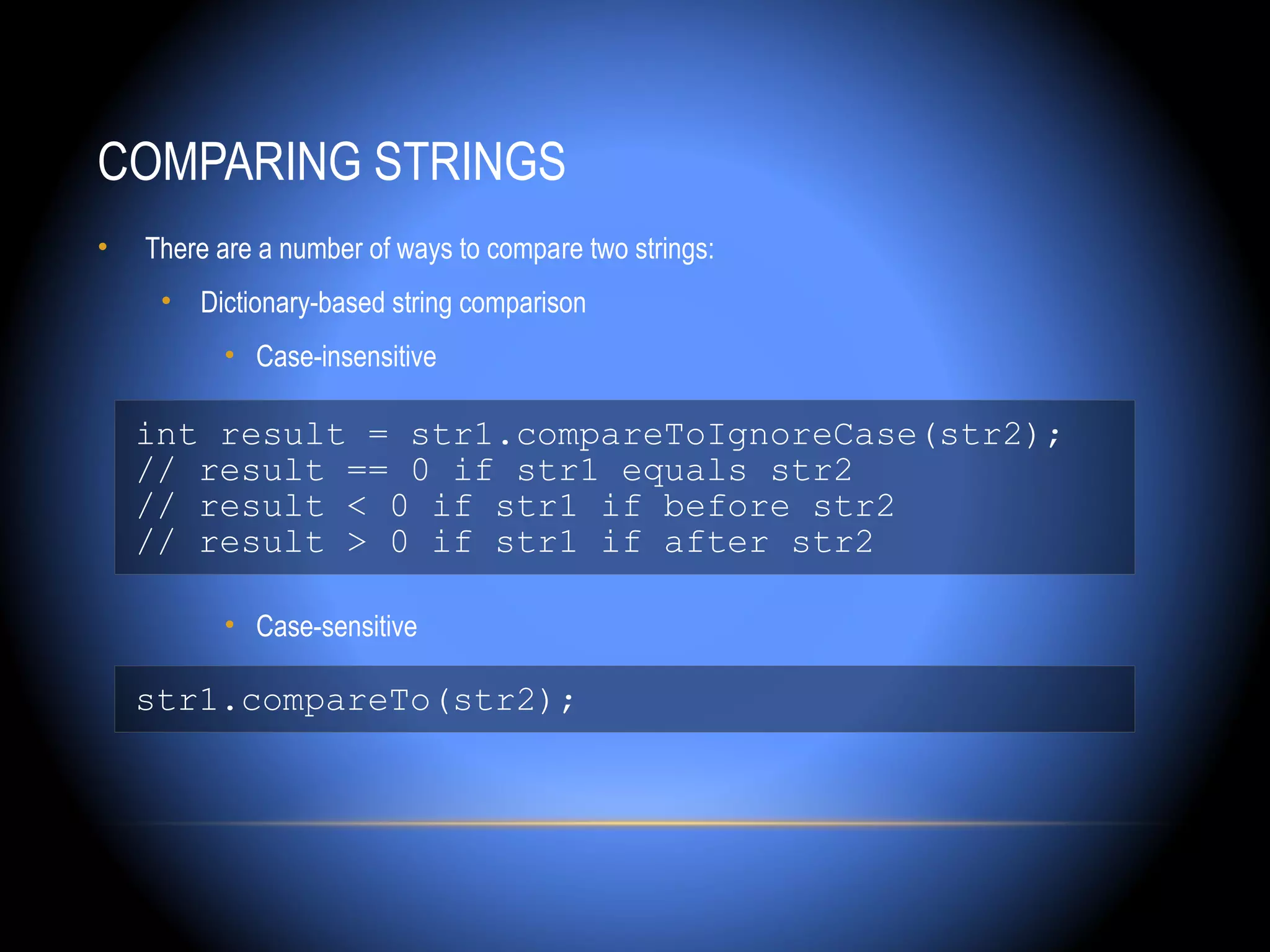 COMPARING STRINGS
•   There are a number of ways to compare two strings:
     • Dictionary-based string comparison
          • Case-insensitive

    int result = str1.compareToIgnoreCase(str2);
    // result == 0 if str1 equals str2
    // result < 0 if str1 if before str2
    // result > 0 if str1 if after str2

          • Case-sensitive

    str1.compareTo(str2);
 