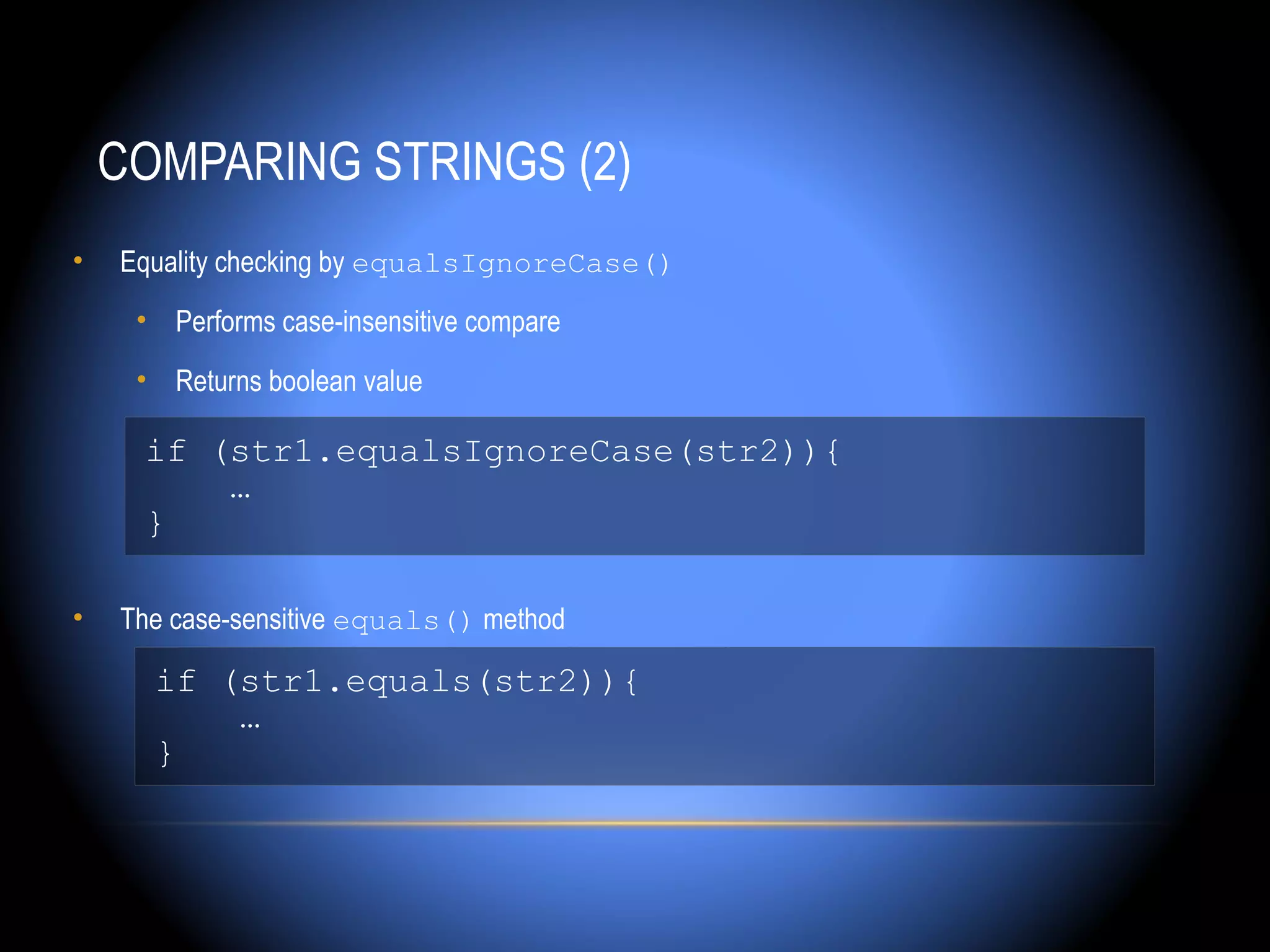COMPARING STRINGS (2)
•   Equality checking by equalsIgnoreCase()
     • Performs case-insensitive compare
     • Returns boolean value

     if (str1.equalsIgnoreCase(str2)){
         …
     }

•   The case-sensitive equals() method

      if (str1.equals(str2)){
          …
      }
 