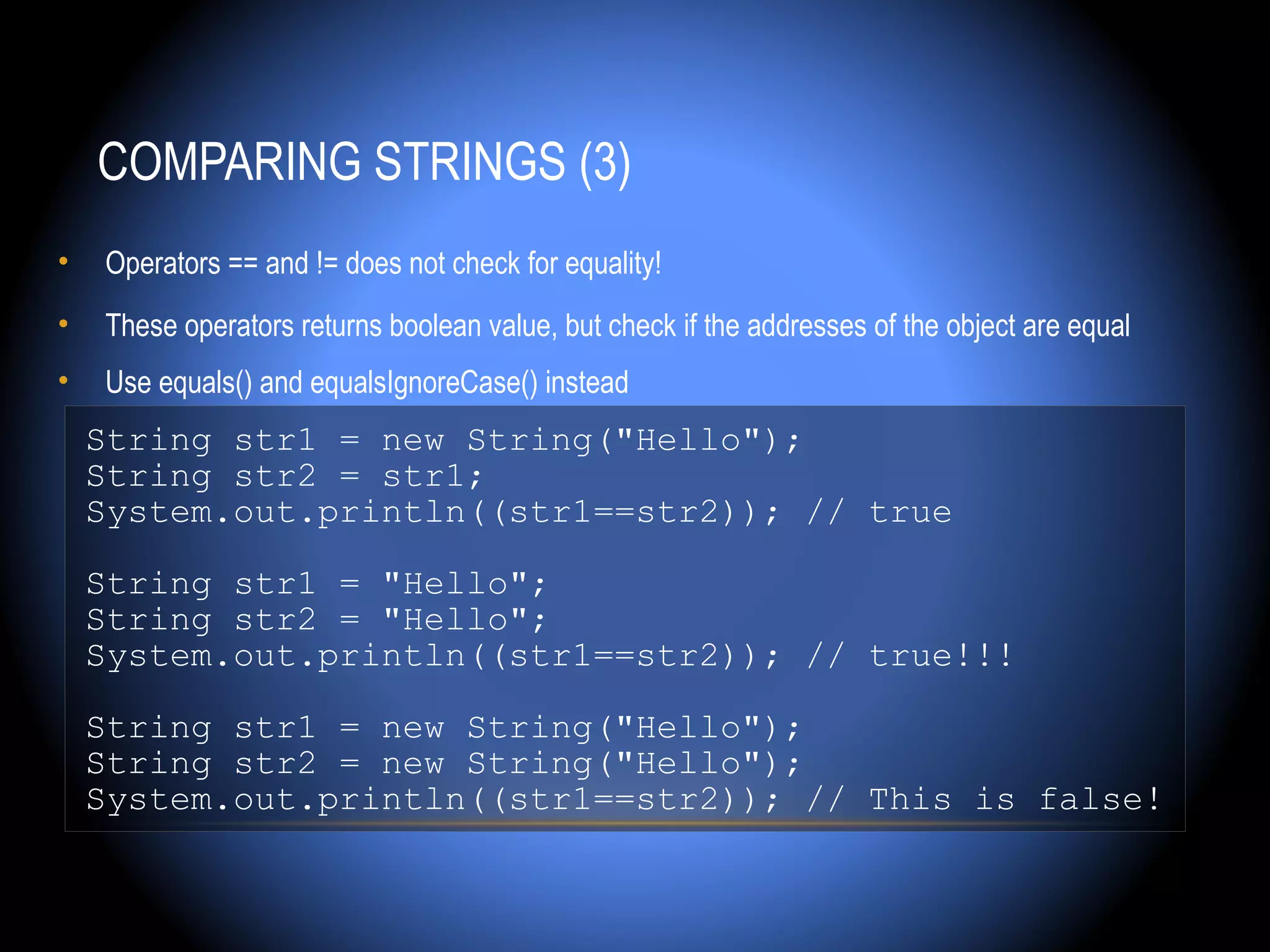 COMPARING STRINGS (3)
•   Operators == and != does not check for equality!
•   These operators returns boolean value, but check if the addresses of the object are equal
•   Use equals() and equalsIgnoreCase() instead
    String str1 = new String("Hello");
    String str2 = str1;
    System.out.println((str1==str2)); // true

    String str1 = "Hello";
    String str2 = "Hello";
    System.out.println((str1==str2)); // true!!!

    String str1 = new String("Hello");
    String str2 = new String("Hello");
    System.out.println((str1==str2)); // This is false!
 