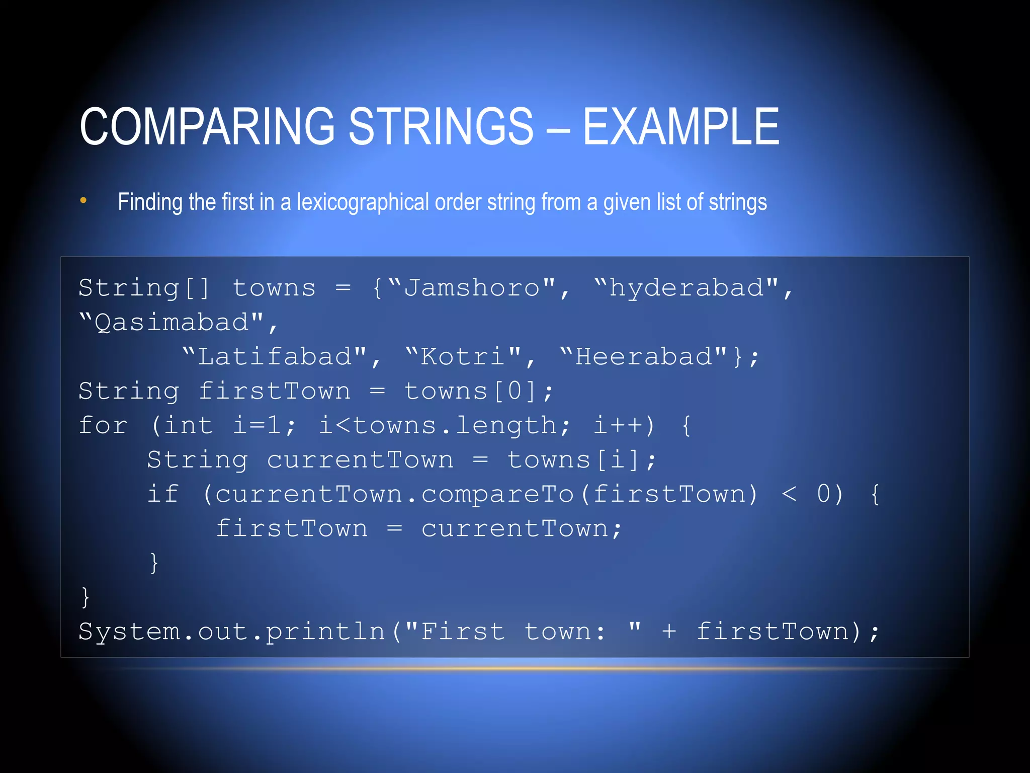 COMPARING STRINGS – EXAMPLE
•   Finding the first in a lexicographical order string from a given list of strings


String[] towns = {“Jamshoro", “hyderabad",
“Qasimabad",
      “Latifabad", “Kotri", “Heerabad"};
String firstTown = towns[0];
for (int i=1; i<towns.length; i++) {
    String currentTown = towns[i];
    if (currentTown.compareTo(firstTown) < 0) {
        firstTown = currentTown;
    }
}
System.out.println("First town: " + firstTown);
 