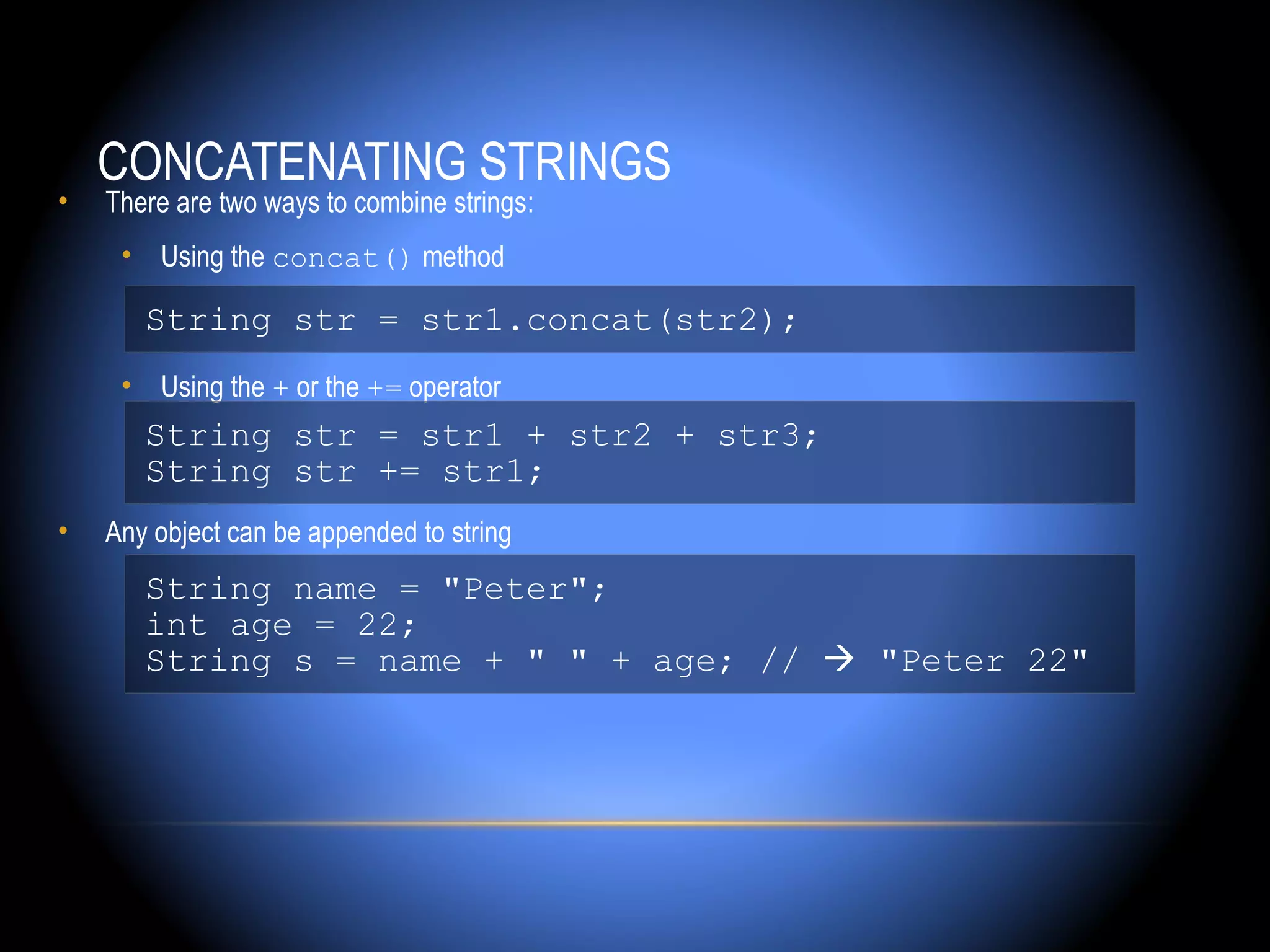 CONCATENATING STRINGS
•   There are two ways to combine strings:
     • Using the concat() method

       String str = str1.concat(str2);
     • Using the + or the += operator
       String str = str1 + str2 + str3;
       String str += str1;
•   Any object can be appended to string
       String name = "Peter";
       int age = 22;
       String s = name + " " + age; //  "Peter 22"
 