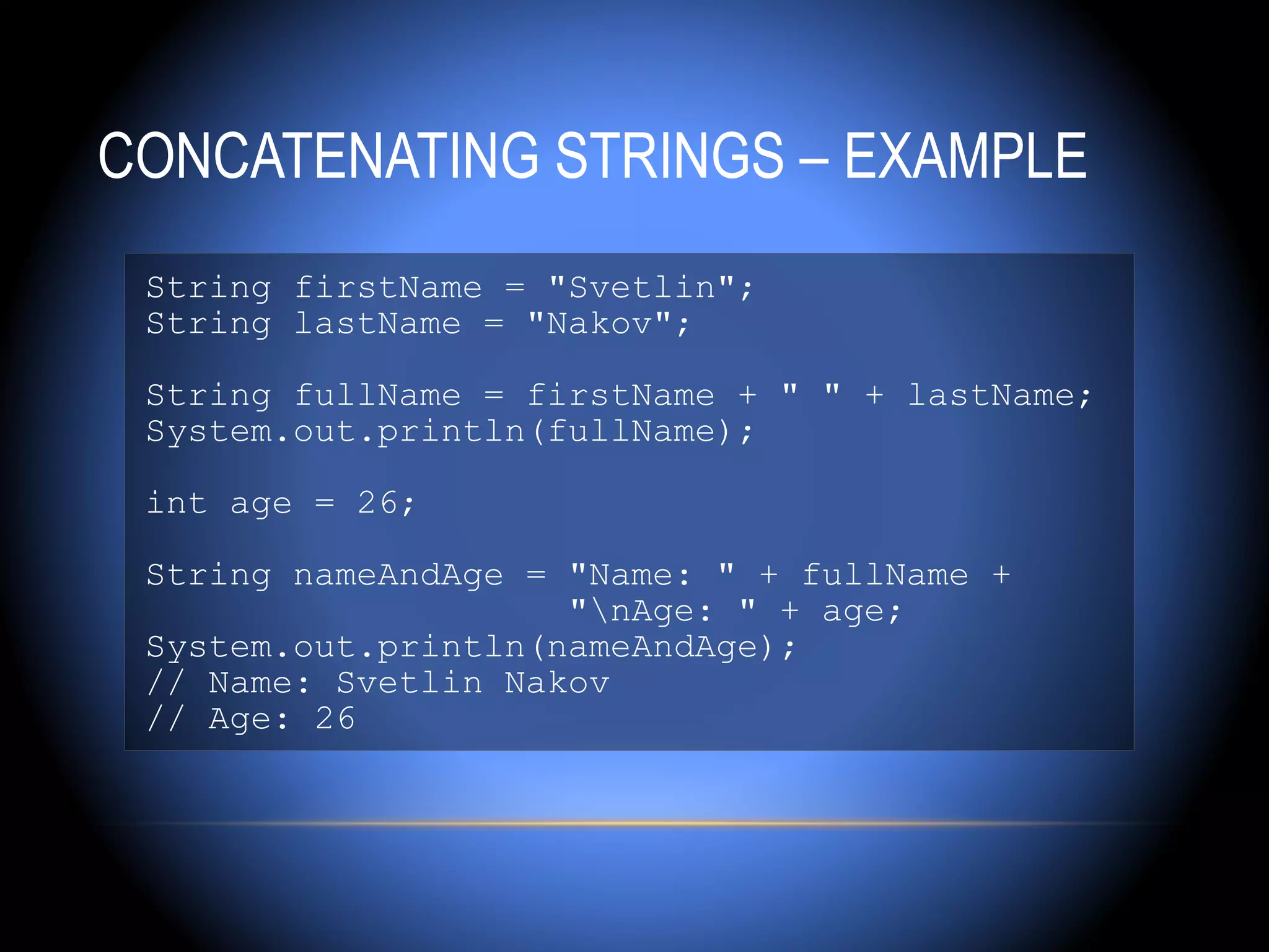 CONCATENATING STRINGS – EXAMPLE
 String firstName = "Svetlin";
 String lastName = "Nakov";

 String fullName = firstName + " " + lastName;
 System.out.println(fullName);

 int age = 26;

 String nameAndAge = "Name: " + fullName +
                     "nAge: " + age;
 System.out.println(nameAndAge);
 // Name: Svetlin Nakov
 // Age: 26
 