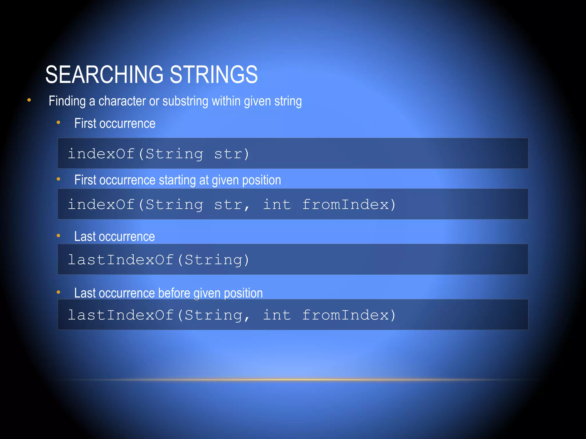 SEARCHING STRINGS
•   Finding a character or substring within given string
     • First occurrence

       indexOf(String str)
     • First occurrence starting at given position
       indexOf(String str, int fromIndex)
     • Last occurrence
       lastIndexOf(String)

     • Last occurrence before given position
       lastIndexOf(String, int fromIndex)
 