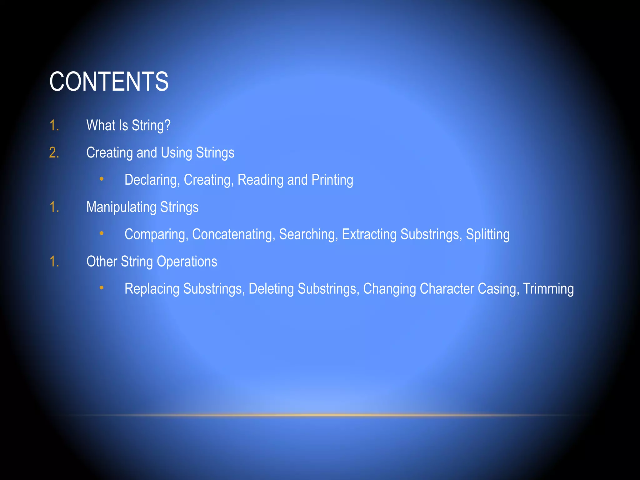 CONTENTS
1.   What Is String?
2.   Creating and Using Strings
       •   Declaring, Creating, Reading and Printing
1.   Manipulating Strings
       •   Comparing, Concatenating, Searching, Extracting Substrings, Splitting
1.   Other String Operations
       •   Replacing Substrings, Deleting Substrings, Changing Character Casing, Trimming
 