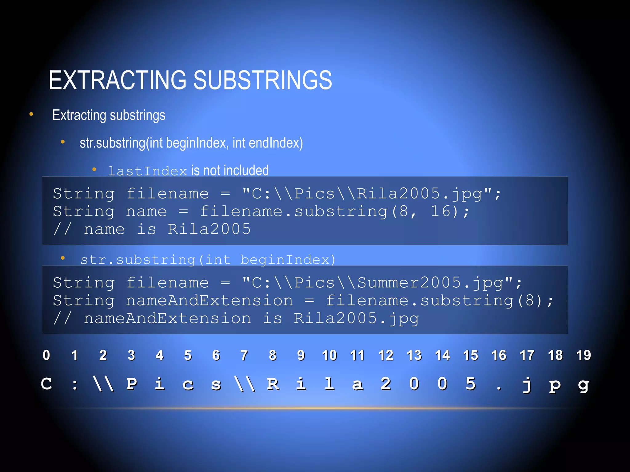 EXTRACTING SUBSTRINGS
•       Extracting substrings
         • str.substring(int beginIndex, int endIndex)
               • lastIndex is not included
        String filename = "C:PicsRila2005.jpg";
        String name = filename.substring(8, 16);
        // name is Rila2005
         • str.substring(int beginIndex)
        String filename = "C:PicsSummer2005.jpg";
        String nameAndExtension = filename.substring(8);
        // nameAndExtension is Rila2005.jpg

    0      1    2    3     4    5    6    7    8    9    10 11 12 13 14 15 16 17 18 19

    C :  P i c s  R i l a 2 0 0 5 . j p g
 