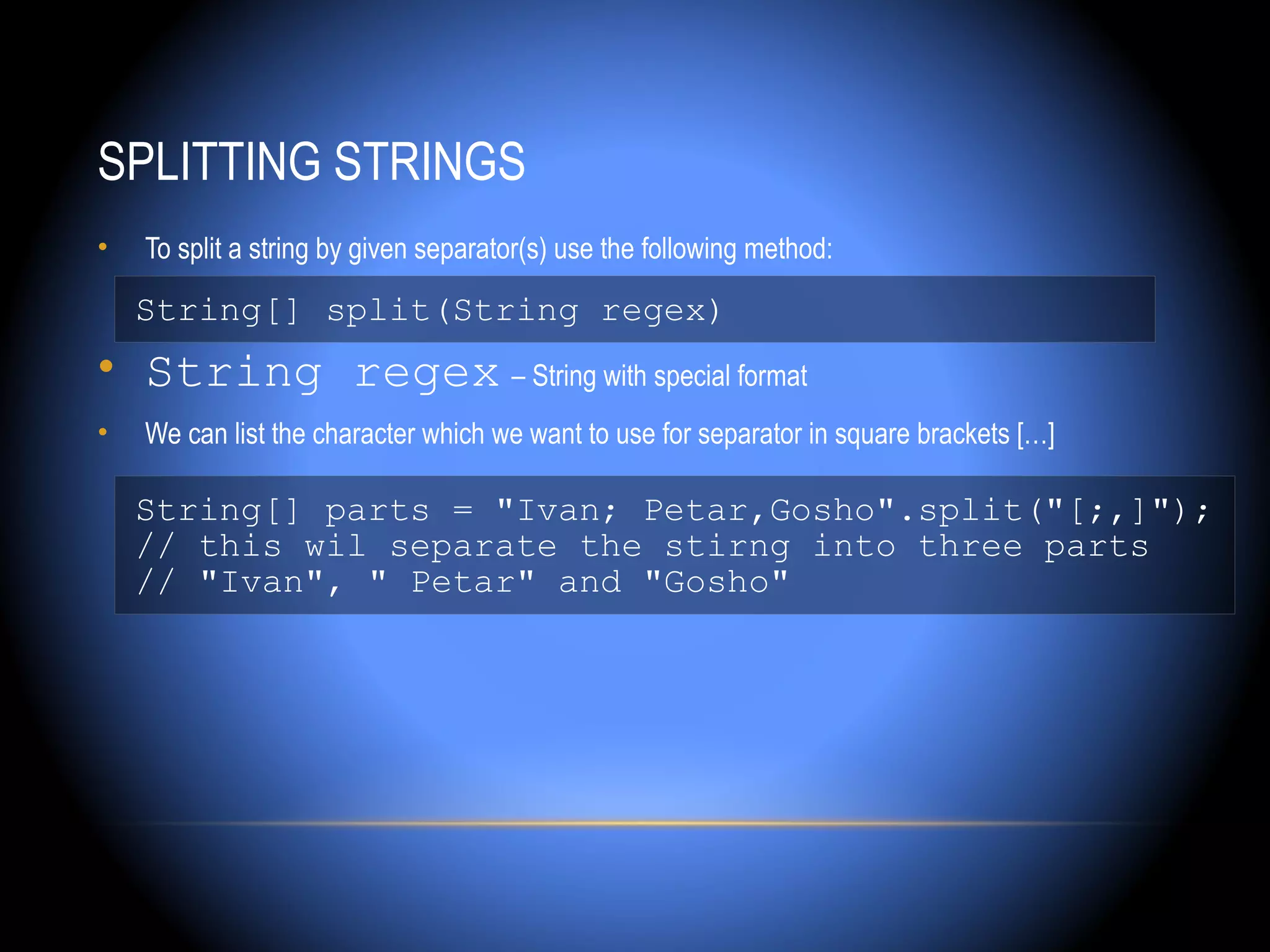 SPLITTING STRINGS
•   To split a string by given separator(s) use the following method:

    String[] split(String regex)
• String regex – String with special format
•   We can list the character which we want to use for separator in square brackets […]

    String[] parts = "Ivan; Petar,Gosho".split("[;,]");
    // this wil separate the stirng into three parts
    // "Ivan", " Petar" and "Gosho"
 