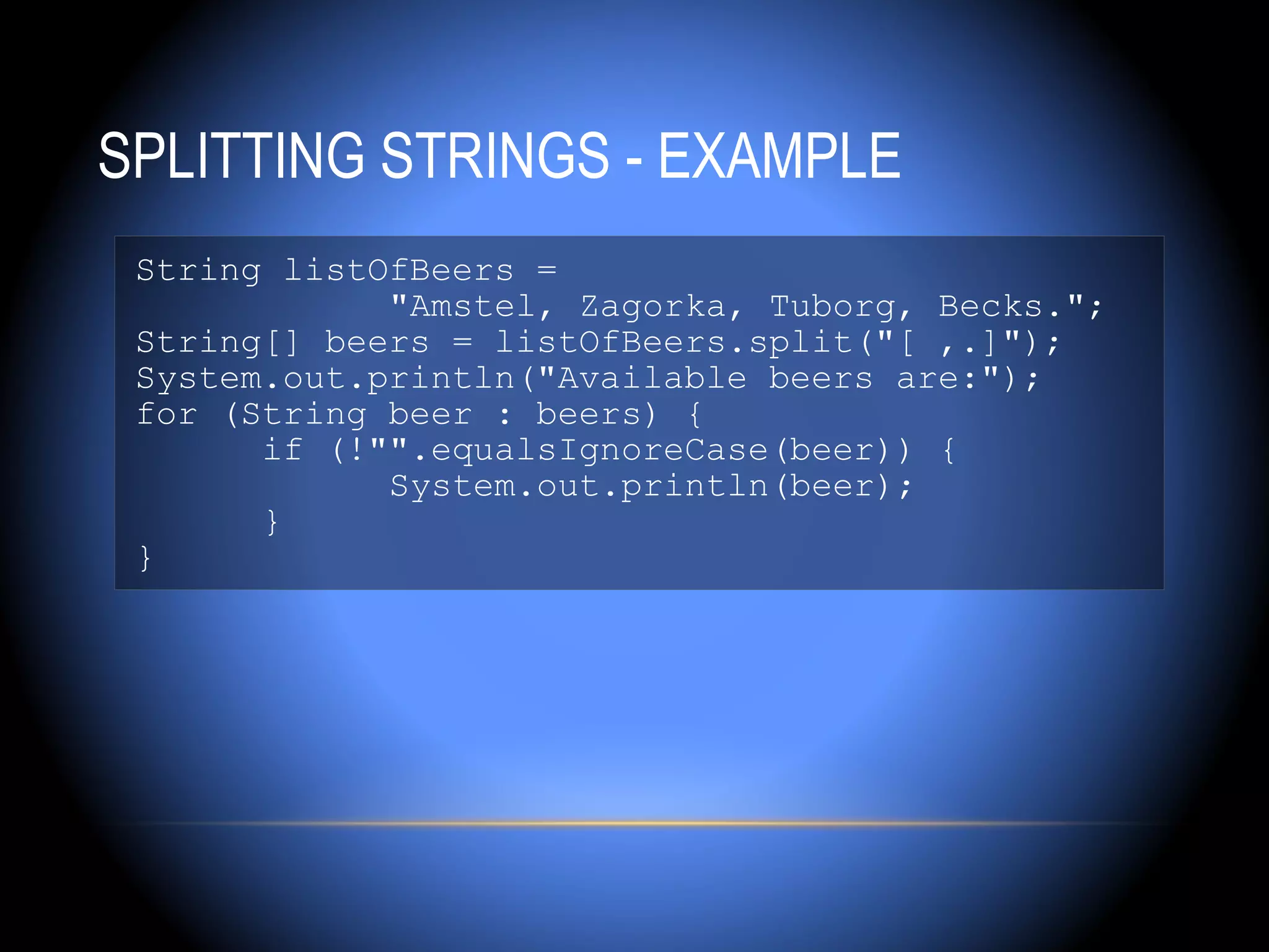 SPLITTING STRINGS - EXAMPLE
 String listOfBeers =
             "Amstel, Zagorka, Tuborg, Becks.";
 String[] beers = listOfBeers.split("[ ,.]");
 System.out.println("Available beers are:");
 for (String beer : beers) {
       if (!"".equalsIgnoreCase(beer)) {
             System.out.println(beer);
       }
 }
 