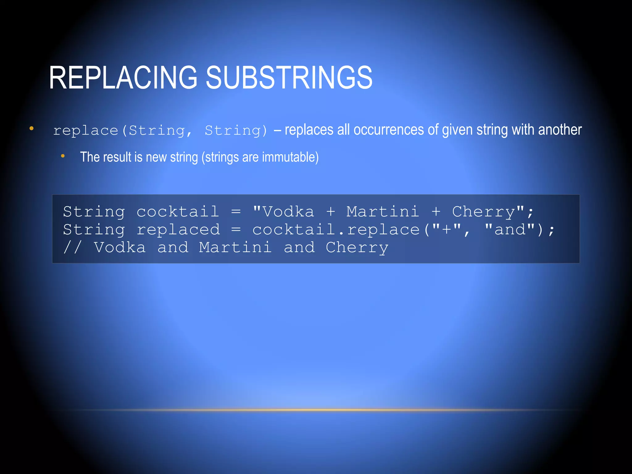 REPLACING SUBSTRINGS
•   replace(String, String) – replaces all occurrences of given string with another
     •   The result is new string (strings are immutable)


     String cocktail = "Vodka + Martini + Cherry";
     String replaced = cocktail.replace("+", "and");
     // Vodka and Martini and Cherry
 