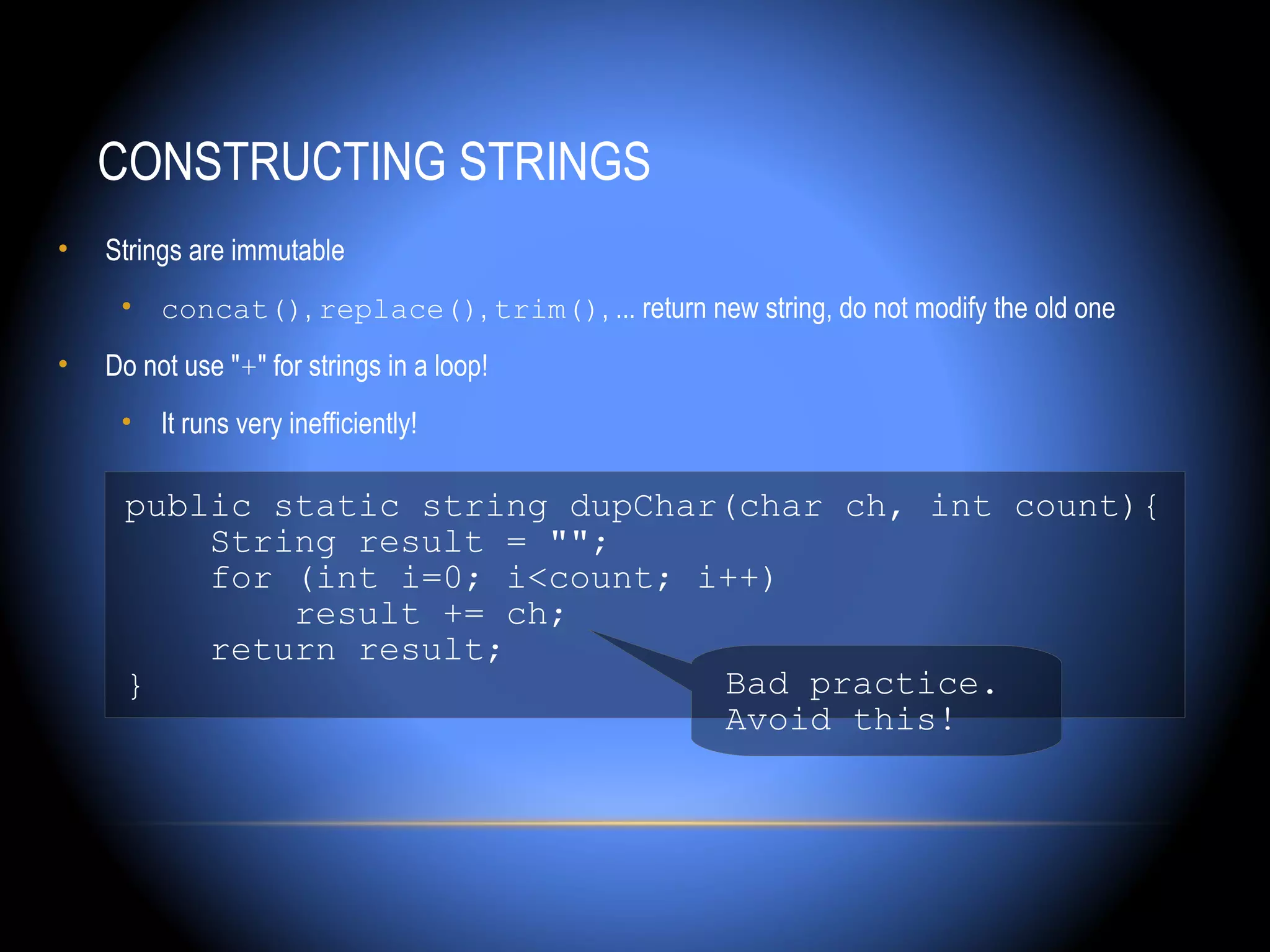 CONSTRUCTING STRINGS
•   Strings are immutable
     • concat(), replace(), trim(), ... return new string, do not modify the old one
•   Do not use "+" for strings in a loop!
     • It runs very inefficiently!

     public static string dupChar(char ch, int count){
         String result = "";
         for (int i=0; i<count; i++)
             result += ch;
         return result;
     }                           Bad practice.
                                 Avoid this!
 
