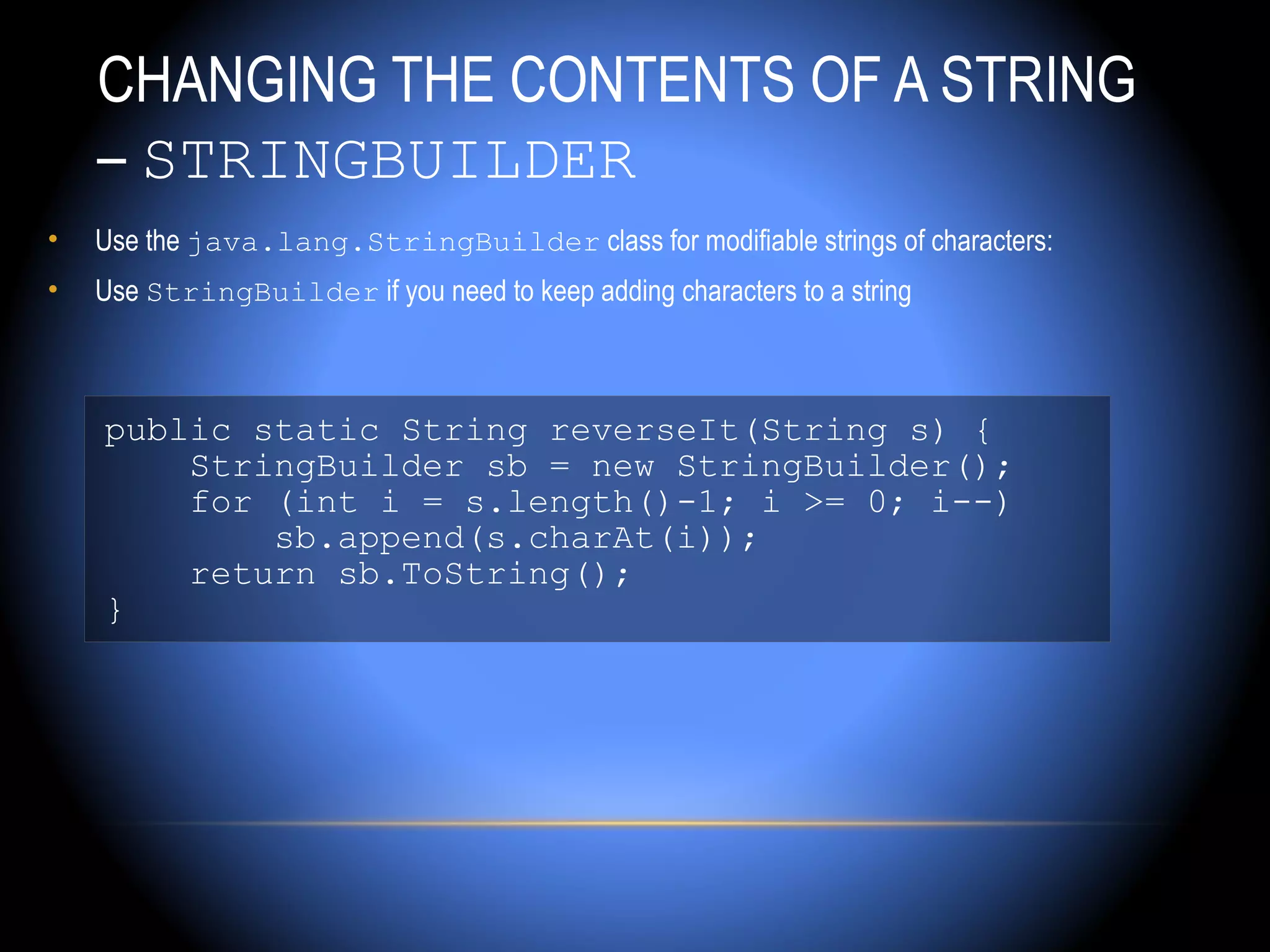 CHANGING THE CONTENTS OF A STRING
    – STRINGBUILDER
•   Use the java.lang.StringBuilder class for modifiable strings of characters:
•   Use StringBuilder if you need to keep adding characters to a string



    public static String reverseIt(String s) {
        StringBuilder sb = new StringBuilder();
        for (int i = s.length()-1; i >= 0; i--)
            sb.append(s.charAt(i));
        return sb.ToString();
    }
 