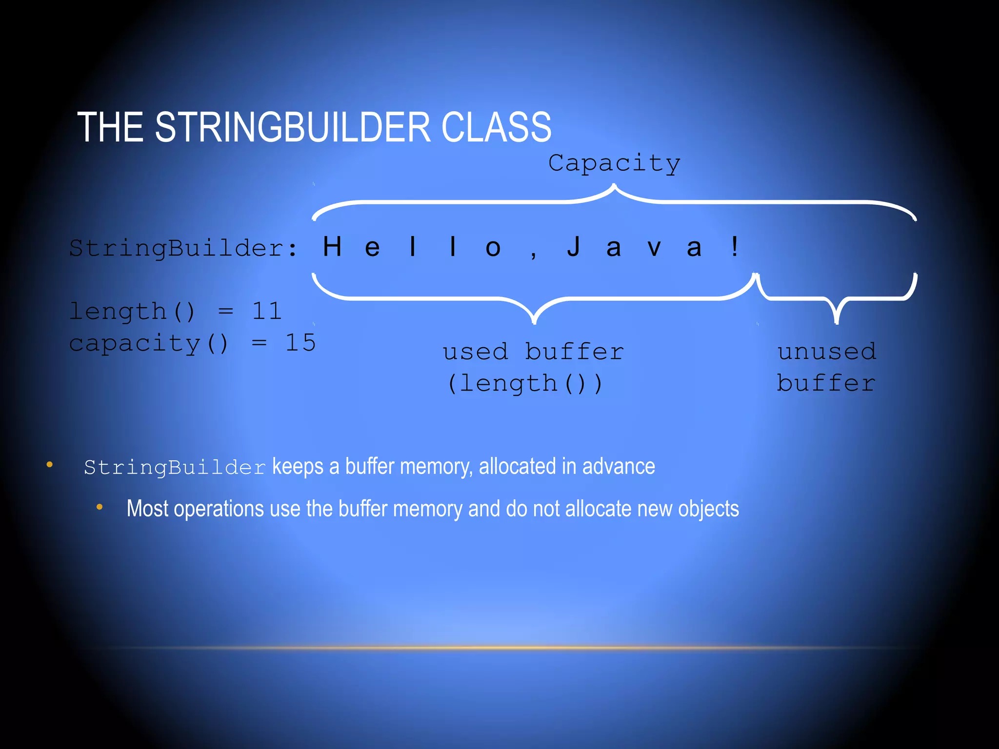 THE STRINGBUILDER CLASS
                                                        Capacity


    StringBuilder: H e                 l    l   o   ,    J a v a           !

    length() = 11
    capacity() = 15                        used buffer                         unused
                                           (length())                          buffer

•   StringBuilder keeps a buffer memory, allocated in advance
     • Most operations use the buffer memory and do not allocate new objects
 