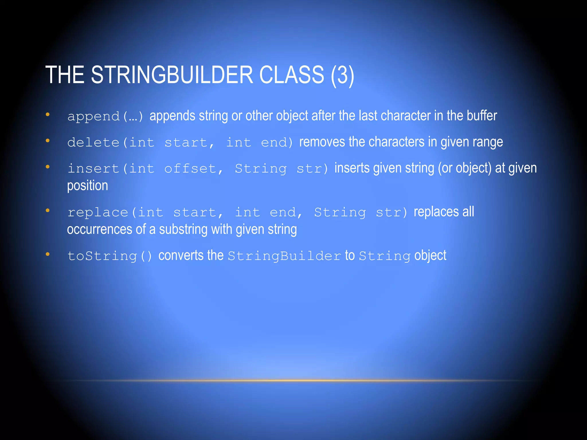 THE STRINGBUILDER CLASS (3)
•   append(…) appends string or other object after the last character in the buffer
•   delete(int start, int end) removes the characters in given range
•   insert(int offset, String str) inserts given string (or object) at given
    position
•   replace(int start, int end, String str) replaces all
    occurrences of a substring with given string
•   toString() converts the StringBuilder to String object
 