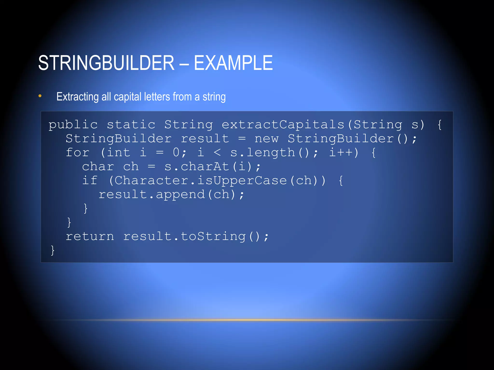 STRINGBUILDER – EXAMPLE
•   Extracting all capital letters from a string

    public static String extractCapitals(String s) {
      StringBuilder result = new StringBuilder();
      for (int i = 0; i < s.length(); i++) {
        char ch = s.charAt(i);
        if (Character.isUpperCase(ch)) {
          result.append(ch);
        }
      }
      return result.toString();
    }
 