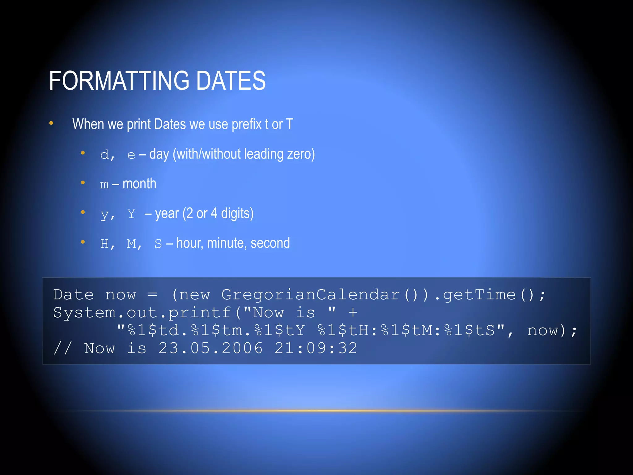 FORMATTING DATES
•   When we print Dates we use prefix t or T
     • d, e – day (with/without leading zero)
     • m – month
     • y, Y – year (2 or 4 digits)
     • H, M, S – hour, minute, second


Date now = (new GregorianCalendar()).getTime();
System.out.printf("Now is " +
      "%1$td.%1$tm.%1$tY %1$tH:%1$tM:%1$tS", now);
// Now is 23.05.2006 21:09:32
 