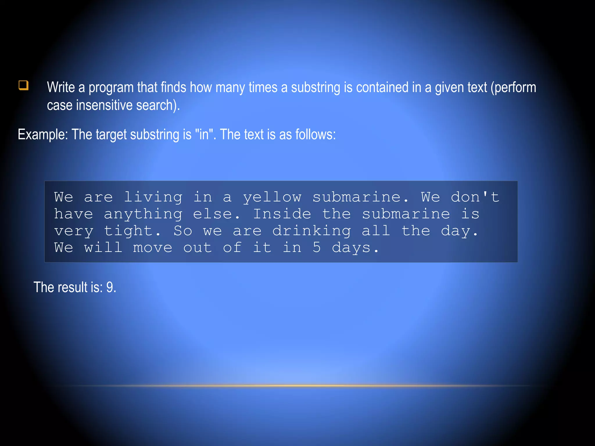      Write a program that finds how many times a substring is contained in a given text (perform
      case insensitive search).
Example: The target substring is "in". The text is as follows:



        We are living in a yellow submarine. We don't
        have anything else. Inside the submarine is
        very tight. So we are drinking all the day.
        We will move out of it in 5 days.

    The result is: 9.
 