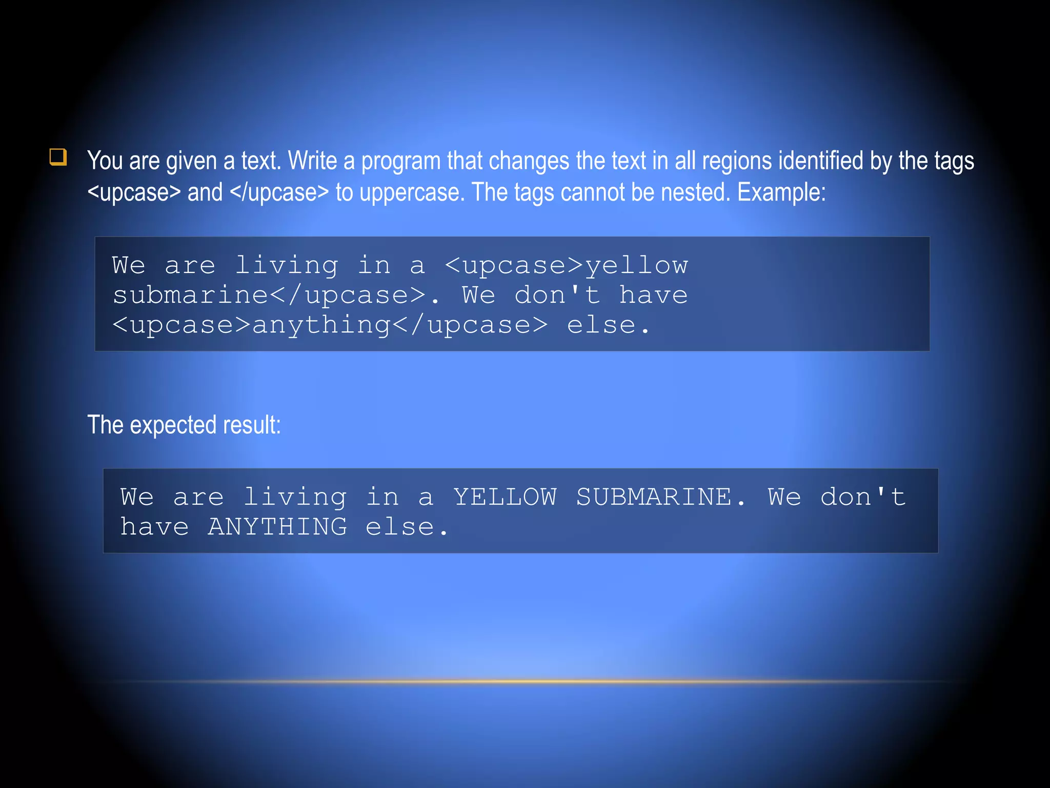  You are given a text. Write a program that changes the text in all regions identified by the tags
    <upcase> and </upcase> to uppercase. The tags cannot be nested. Example:

      We are living in a <upcase>yellow
      submarine</upcase>. We don't have
      <upcase>anything</upcase> else.


    The expected result:

       We are living in a YELLOW SUBMARINE. We don't
       have ANYTHING else.
 