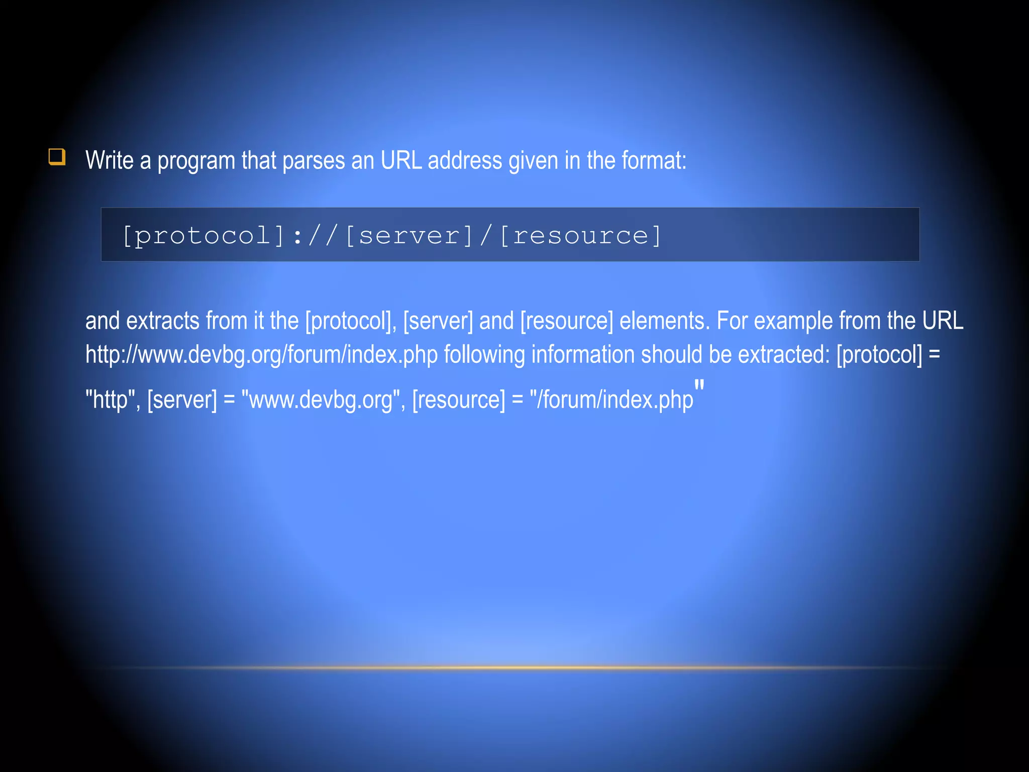  Write a program that parses an URL address given in the format:


       [protocol]://[server]/[resource]


   and extracts from it the [protocol], [server] and [resource] elements. For example from the URL
   http://www.devbg.org/forum/index.php following information should be extracted: [protocol] =
   "http", [server] = "www.devbg.org", [resource] = "/forum/index.php"
 