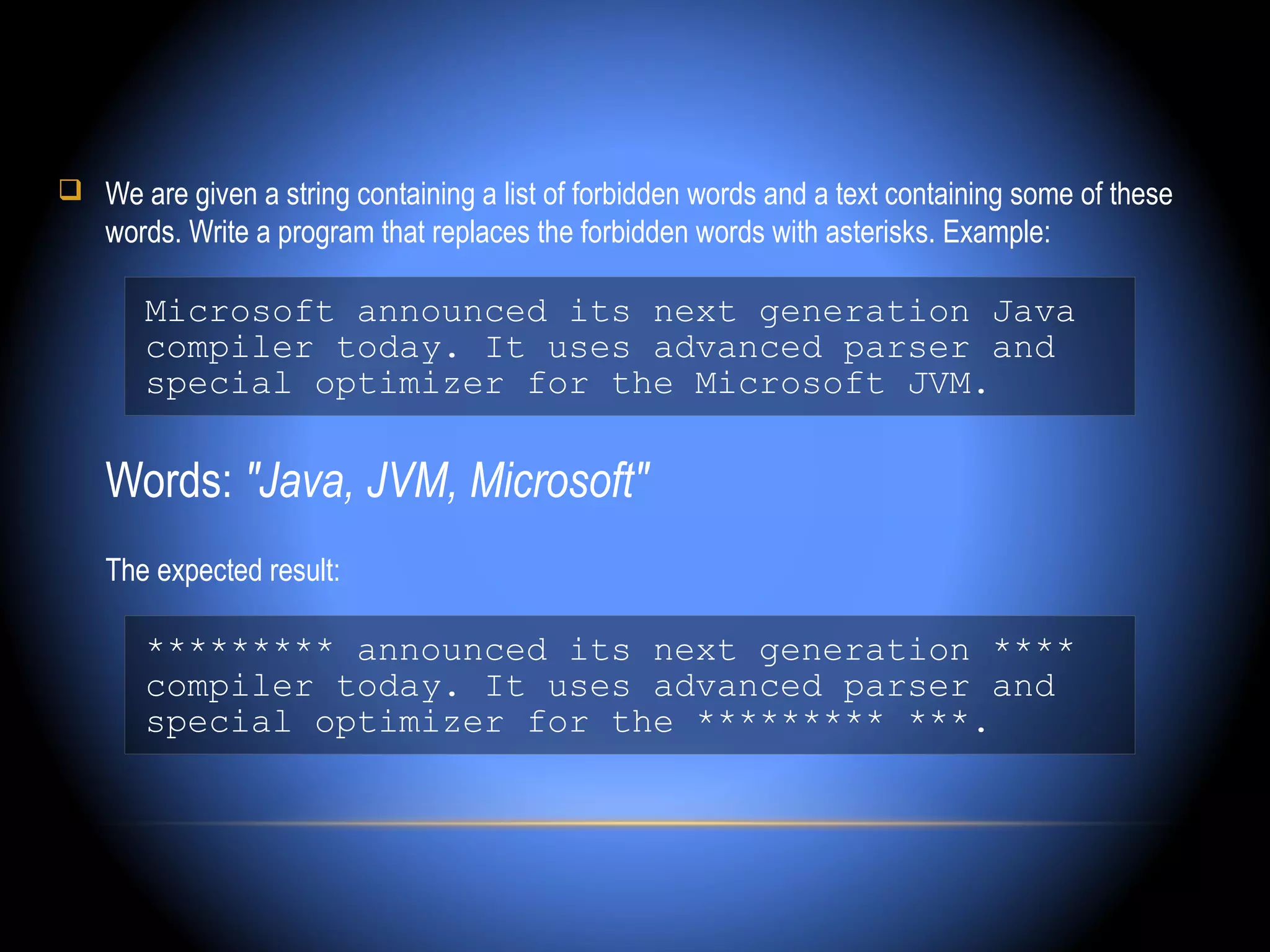  We are given a string containing a list of forbidden words and a text containing some of these
    words. Write a program that replaces the forbidden words with asterisks. Example:

       Microsoft announced its next generation Java
       compiler today. It uses advanced parser and
       special optimizer for the Microsoft JVM.

    Words: "Java, JVM, Microsoft"
    The expected result:

       ********* announced its next generation ****
       compiler today. It uses advanced parser and
       special optimizer for the ********* ***.
 